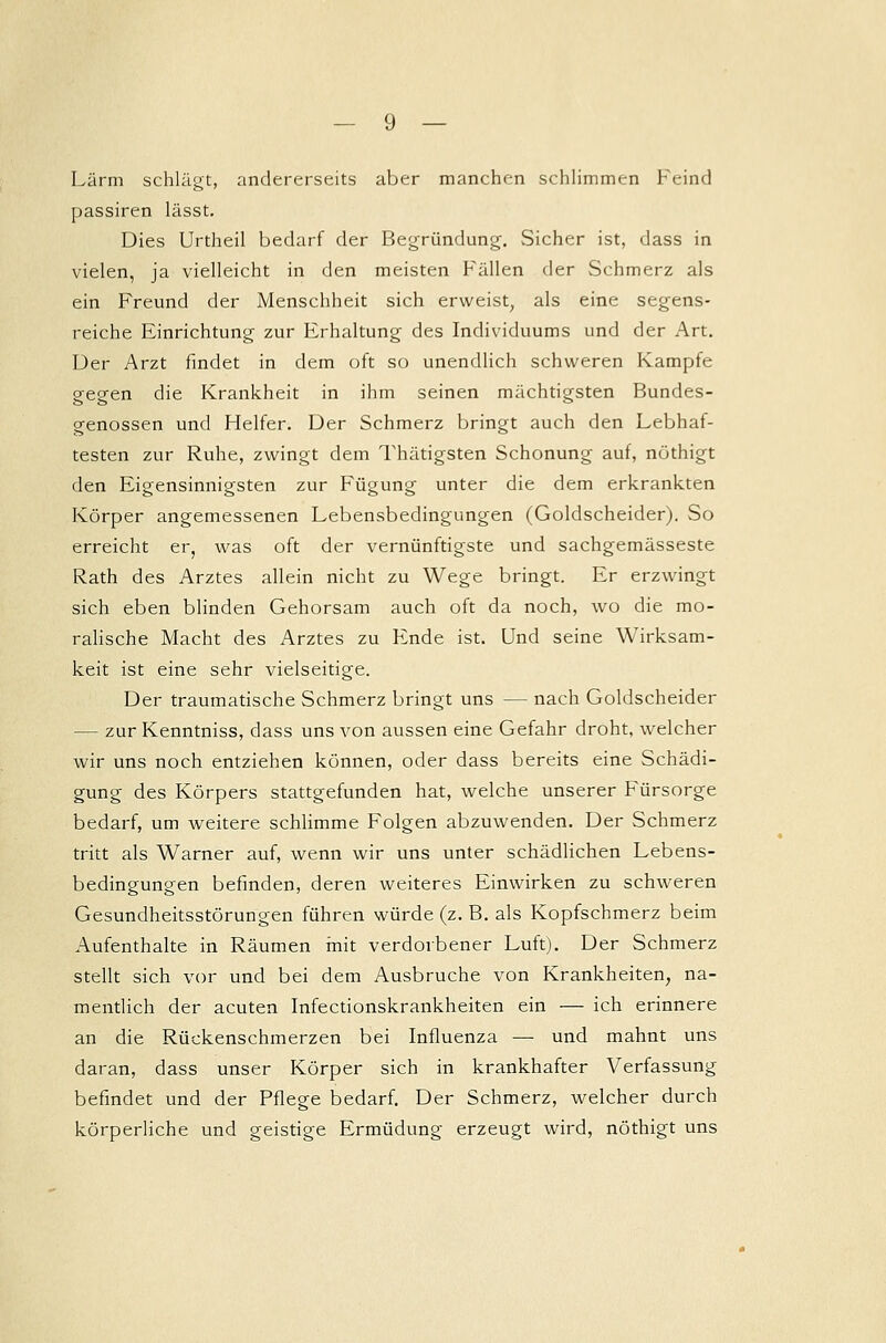 Lärm schlägt, andererseits aber manchen schlimmen Feind passiren lässt. Dies Urtheil bedarf der Begründung. Sicher ist, dass in vielen, ja vielleicht in den meisten Fällen der Schmerz als ein Freund der Menschheit sich erweist, als eine segens- reiche Einrichtung zur Erhaltung des Individuums und der Art. Der Arzt findet in dem oft so unendlich schweren Kampfe gegen die Krankheit in ihm seinen mächtigsten Bundes- genossen und Helfer. Der Schmerz bringt auch den Lebhaf- testen zur Ruhe, zwingt dem Thätigsten Schonung auf, nöthigt den Eigensinnigsten zur Fügung unter die dem erkrankten Körper angemessenen Lebensbedingungen (Goldscheider). So erreicht er, was oft der vernünftigste und sachgemässeste Rath des Arztes allein nicht zu Wege bringt. Er erzwingt sich eben blinden Gehorsam auch oft da noch, wo die mo- ralische Macht des Arztes zu Ende ist. Und seine Wirksam- keit ist eine sehr vielseitige. Der traumatische Schmerz bringt uns — nach Goldscheider — zur Kenntniss, dass uns von aussen eine Gefahr droht, welcher wir uns noch entziehen können, oder dass bereits eine Schädi- gung des Körpers stattgefunden hat, welche unserer Fürsorge bedarf, um weitere schlimme Folgen abzuwenden. Der Schmerz tritt als Warner auf, wenn wir uns unter schädlichen Lebens- bedingungen befinden, deren weiteres Einwirken zu schweren Gesundheitsstörungen führen würde (z. B. als Kopfschmerz beim Aufenthalte in Räumen mit verdorbener Luft). Der Schmerz stellt sich vor und bei dem Ausbruche von Krankheiten, na- mentlich der acuten Infectionskrankheiten ein — ich erinnere an die Rückenschmerzen bei Influenza — und mahnt uns daran, dass unser Körper sich in krankhafter Verfassung befindet und der Pflege bedarf. Der Schmerz, welcher durch körperliche und geistige Ermüdung erzeugt wird, nöthigt uns
