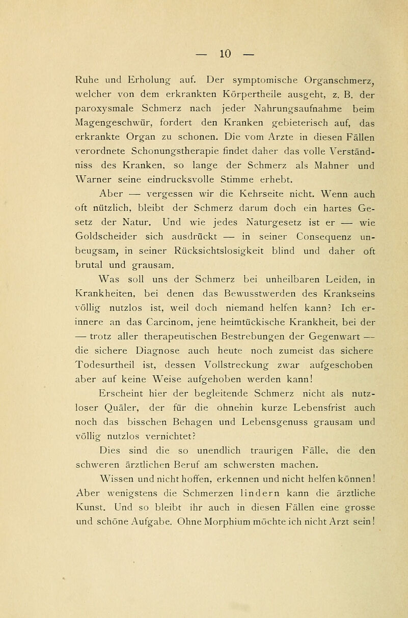 Ruhe und Erholung auf. Der symptomische Organschmerz, welcher von dem erkrankten Körpertheile ausgeht, z. B. der paroxysmale Schmerz nach jeder Nahrungsaufnahme beim Magengeschwür, fordert den Kranken gebieterisch auf, das erkrankte Organ zu schonen. Die vom Arzte in diesen Fällen verordnete Schonungstherapie findet daher das volle Verständ- niss des Kranken, so lange der Schmerz als Mahner und Warner seine eindrucksvolle Stimme erhebt. Aber — vergessen wir die Kehrseite nicht. Wenn auch oft nützlich, bleibt der Schmerz darum doch ein hartes Ge- setz der Natur. Und wie jedes Naturgesetz ist er — wie Goldscheider sich ausdrückt — in seiner Consequenz un- beugsam, in seiner Rücksichtslosigkeit blind und daher oft brutal und grausam. Was soll uns der Schmerz bei unheilbaren Leiden, in Krankheiten, bei denen das Bewusstwerden des Krankseins völlig nutzlos ist, weil doch niemand helfen kann? Ich er- innere an das Carcinom, jene heimtückische Krankheit, bei der —- trotz aller therapeutischen Bestrebungen der Gegenwart — die sichere Diagnose auch heute noch zumeist das sichere Todesurtheil ist, dessen Vollstreckung zwar aufgeschoben aber auf keine Weise aufgehoben werden kann! Erscheint hier der begleitende Schmerz nicht als nutz- loser Quäler, der für die ohnehin kurze Lebensfrist auch noch das bisschen Behagen und Lebensgenuss grausam und völlig nutzlos vernichtet? Dies sind die so unendlich traurigen Fälle, die den schweren ärztlichen Beruf am schwersten machen. Wissen und nicht hoffen, erkennen und nicht helfen können! Aber wenigstens die Schmerzen lindern kann die ärztliche Kunst. Und so bleibt ihr auch in diesen Fällen eine grosse und schöne Aufgabe. Ohne Morphium möchte ich nicht Arzt sein!