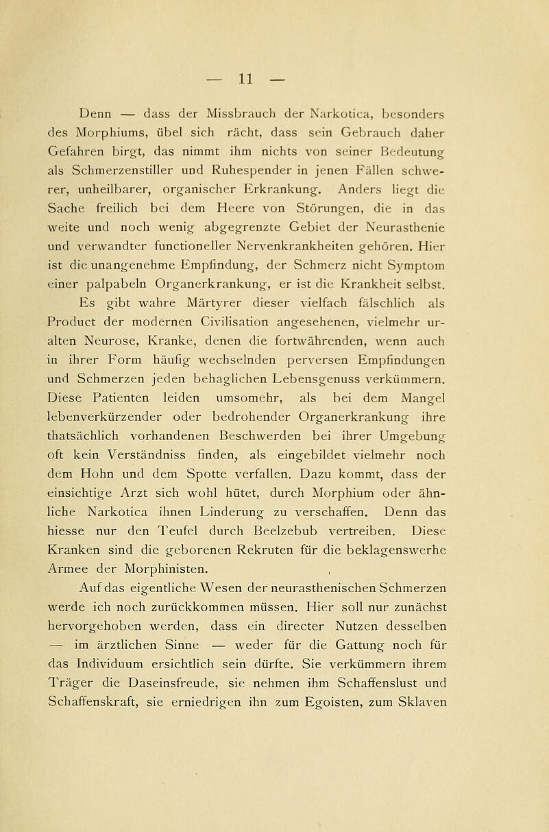Denn — dass der Missbrauch der Narkotica, besonders des Morphiums, übel sich rächt, dass sein Gebrauch daher Gefahren birgt, das nimmt ihm nichts von seiner Bedeutung als Schmerzenstiller und Ruhespender in jenen Fällen schwe- rer, unheilbarer, organischer Erkrankung. Anders liegt die Sache freilich bei dem Heere von Störungen, die in das weite und noch wenig abgegrenzte Gebiet der Neurasthenie und verwandter functioneller Nervenkrankheiten gehören. Hier ist die unangenehme Empfindung, der Schmerz nicht Symptom einer palpabeln Organerkrankung, er ist die Krankheit selbst. Es gibt wahre Märtyrer dieser vielfach fälschlich als Product der modernen Civilisation angesehenen, vielmehr ur- alten Neurose, Kranke, denen die fortwährenden, wenn auch in ihrer Form häufig wechselnden perversen Empfindungen und Schmerzen jeden behaglichen Lebensgenuss verkümmern. Diese Patienten leiden umsomehr, als bei dem Mangel lebenverkürzender oder bedrohender Organerkrankung ihre thatsächlich vorhandenen Beschwerden bei ihrer Umgebung oft kein Verständniss finden, als eingebildet vielmehr noch dem Hohn und dem Spotte verfallen. Dazu kommt, dass der einsichtige Arzt sich wohl hütet, durch Morphium oder ähn- liche Narkotica ihnen Linderung zu verschaffen. Denn das hiesse nur den Teufel durch Beelzebub vertreiben. Diese Kranken sind die geborenen Rekruten für die beklagenswerhe Armee der Morphinisten. , Auf das eigentliche Wesen der neurasthenischen Schmerzen werde ich noch zurückkommen müssen. Hier soll nur zunächst hervorgehoben werden, dass ein directer Nutzen desselben — im ärztlichen Sinne — weder für die Gattung noch für das Individuum ersichtlich sein dürfte. Sie verkümmern ihrem Träger die Daseinsfreude, sie nehmen ihm Schaffenslust und Schaffenskraft, sie erniedrigen ihn zum Egoisten, zum Sklaven