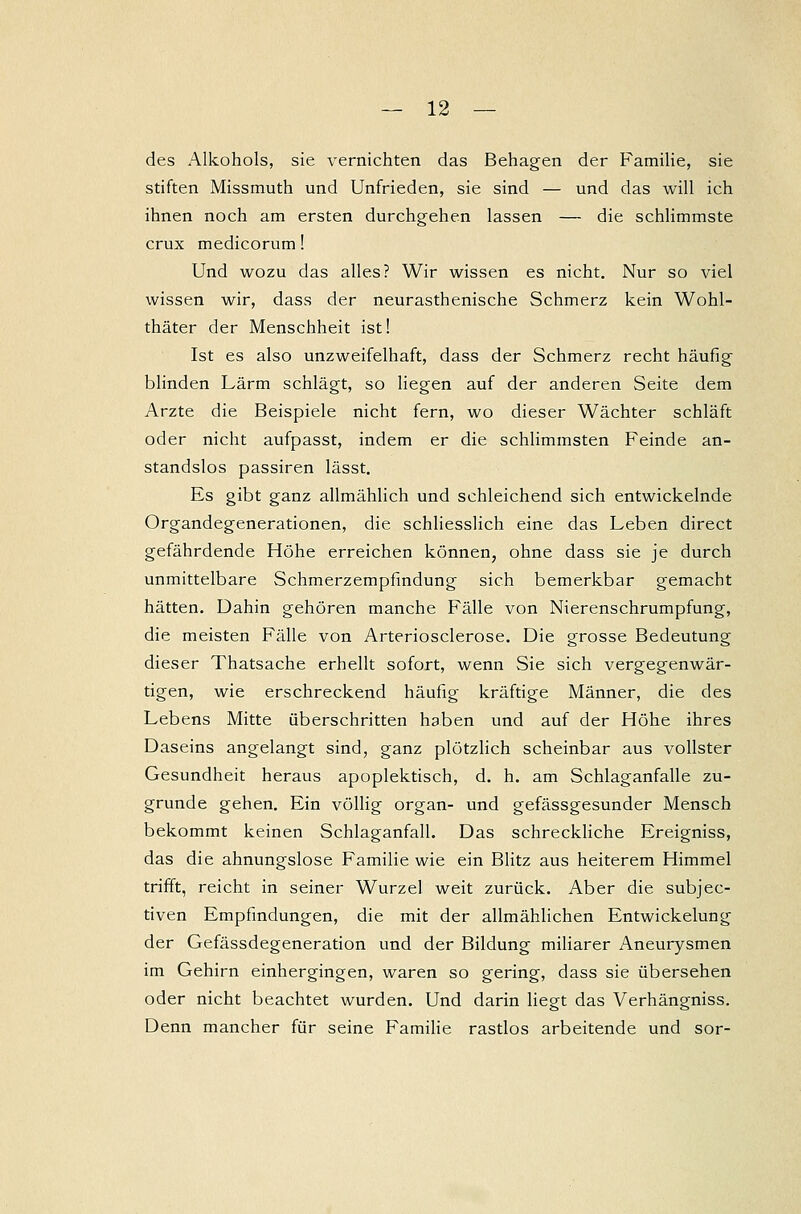 des Alkohols, sie vernichten das Behagen der Familie, sie stiften Missmuth und Unfrieden, sie sind — und das will ich ihnen noch am ersten durchgehen lassen — die schlimmste crux medicorum! Und wozu das alles? Wir wissen es nicht. Nur so viel wissen wir, dass der neurasthenische Schmerz kein Wohl- thäter der Menschheit ist! Ist es also unzweifelhaft, dass der Schmerz recht häufig blinden Lärm schlägt, so liegen auf der anderen Seite dem Arzte die Beispiele nicht fern, wo dieser Wächter schläft oder nicht aufpasst, indem er die schlimmsten Feinde an- standslos passiren lässt. Es gibt ganz allmählich und schleichend sich entwickelnde Organdegenerationen, die schliesslich eine das Leben direct gefährdende Höhe erreichen können, ohne dass sie je durch unmittelbare Schmerzempfindung sich bemerkbar gemacht hätten. Dahin gehören manche Fälle von Nierenschrumpfung, die meisten Fälle von Arteriosclerose. Die grosse Bedeutung dieser Thatsache erhellt sofort, wenn Sie sich vergegenwär- tigen, wie erschreckend häufig kräftige Männer, die des Lebens Mitte überschritten haben und auf der Höhe ihres Daseins angelangt sind, ganz plötzlich scheinbar aus vollster Gesundheit heraus apoplektisch, d. h. am Schlaganfalle zu- grunde gehen. Ein völlig organ- und gefässgesunder Mensch bekommt keinen Schlaganfall. Das schreckliche Ereigniss, das die ahnungslose Familie wie ein Blitz aus heiterem Himmel trifft, reicht in seiner Wurzel weit zurück. Aber die subjec- tiven Empfindungen, die mit der allmählichen Entwickelung der Gefässdegeneration und der Bildung miliarer Aneurysmen im Gehirn einhergingen, waren so gering, dass sie übersehen oder nicht beachtet wurden. Und darin liegt das Verhängniss. Denn mancher für seine Familie rastlos arbeitende und sor-