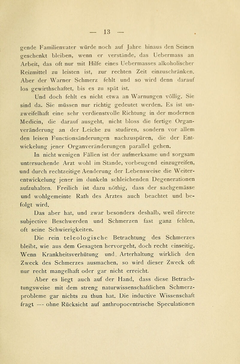 gende Familienvater würde noch auf Jahre hinaus den Seinen geschenkt bleiben, wenn er verstände, das Uebermass an Arbeit, das oft nur mit Hilfe eines Uebermasses alkoholischer Reizmittel zu leisten ist, zur rechten Zeit einzuschränken. Aber der Warner Schmerz fehlt und so wird denn darauf los gewirthschaftet, bis es zu spät ist. Und doch fehlt es nicht etwa an Warnungen völlig. Sie sind da. Sie müssen nur richtig gedeutet werden. Es ist un- zweifelhaft eine sehr verdienstvolle Richtung in der modernen Medicin, die darauf ausgeht, nicht bloss die fertige Organ- veränderung an der Leiche zu studiren, sondern vor allem den leisen Functionsänderungen nachzuspüren, die der Ent- wicklung jener Organveränderungen parallel gehen. In nicht wenigen Fällen ist der aufmerksame und sorgsam untersuchende Arzt wohl im Stande, vorbeugend einzugreifen, und durch rechtzeitige Aenderung der Lebensweise die Weiter- entwickelung jener im dunkeln schleichenden Degenerationen aufzuhalten. Freilich ist dazu nöthig, dass der sachgemässe und wohlgemeinte Rath des Arztes auch beachtet und be- folgt wird. Das aber hat, und zwar besonders deshalb, weil directe subjective Beschwerden und Schmerzen fast ganz fehlen, oft seine Schwierigkeiten. Die rein teleologische Betrachtung des Schmerzes bleibt, wie aus dem Gesagten hervorgeht, doch recht einseitig. Wenn Krankheitsverhütung und. Arterhaltung wirklich den Zweck des Schmerzes ausmachen, so wird dieser Zweck oft nur recht mangelhaft oder gar nicht erreicht. Aber es liegt auch auf der Hand, dass diese Betrach- tungsweise mit dem streng naturwissenschaftlichen Schmerz- probleme gar nichts zu thun hat. Die inductive Wissenschaft fragt — ohne Rücksicht auf anthropocentrische Speculationen