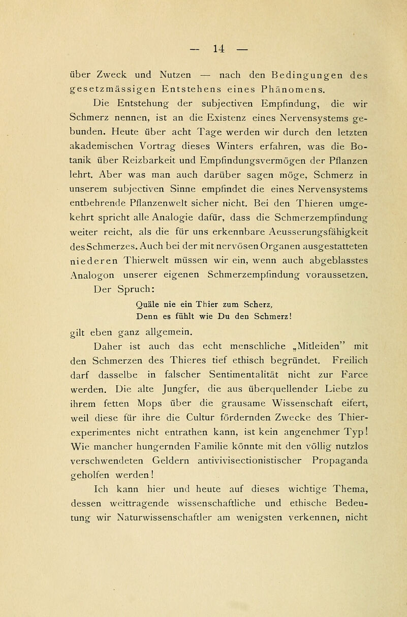 über Zweck und Nutzen — nach den Bedingungen des gesetzmässigen Entstehens eines Phänomens. Die Entstehung der subjectiven Empfindung, die wir Schmerz nennen, ist an die Existenz eines Nervensystems ge- bunden. Heute über acht Tage werden wir durch den letzten akademischen Vortrag dieses Winters erfahren, was die Bo- tanik über Reizbarkeit und Empfindungsvermögen der Pflanzen lehrt. Aber was man auch darüber sagen möge, Schmerz in unserem subjectiven Sinne empfindet die eines Nervensystems entbehrende Pflanzenwelt sicher nicht. Bei den Thieren umge- kehrt spricht alle Analogie dafür, dass die Schmerzempfindung weiter reicht, als die für uns erkennbare Aeusserungsfähigkeit des Schmerzes. Auch bei der mit nervösen Organen ausgestatteten niederen Thierwelt müssen wir ein, wenn auch abgeblasstes Analogon unserer eigenen Schmerzempfindung voraussetzen. Der Spruch: Quäle nie ein Thier zum Scherz, Denn es fühlt wie Du den Schmerz! gilt eben ganz allgemein. Daher ist auch das echt menschliche „Mitleiden mit den Schmerzen des Thieres tief ethisch begründet. Freilich darf dasselbe in falscher Sentimentalität nicht zur Farce werden. Die alte Jungfer, die aus überquellender Liebe zu ihrem fetten Mops über die grausame Wissenschaft eifert, weil diese für ihre die Cultur fördernden Zwecke des Thier- experimentes nicht entrathen kann, ist kein angenehmer Typ! Wie mancher hungernden Familie könnte mit den völlig nutzlos verschwendeten Geldern antivivisectionistischer Propaganda geholfen werden! Ich kann hier und heute auf dieses wichtige Thema, dessen weittragende wissenschaftliche und ethische Bedeu- tung wir Naturwissenschaftler am wenigsten verkennen, nicht