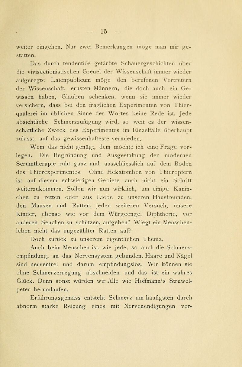 weiter eingehen. Nur zwei Bemerkungen möge man mir ge- statten. Das durch tendentiös gefärbte Schauergeschichten über die vivisectionistischen Greuel der Wissenschaft immer wieder aufgeregte Laienpublicum möge den berufenen Vertretern der Wissenschaft, ernsten Männern, die doch auch ein Ge- wissen haben, Glauben schenken, wenn sie immer wieder versichern, dass bei den fraglichen Experimenten von Tier- quälerei im üblichen Sinne des Wortes keine Rede ist. Jede absichtliche Schmerzzufügung wird, so weit es der wissen- schaftliche Zweck des Experimentes im Einzelfalle überhaupt zulässt, auf das gewissenhafteste vermieden. Wem das nicht genügt, dem möchte ich eine Frage vor- legen. Die Begründung und Ausgestaltung der modernen Serumtherapie ruht ganz und ausschliesslich auf dem Boden des Thierexperimentes. Ohne Hekatomben von Thieropfern ist auf diesem schwierigen Gebiete auch nicht ein Schritt weiterzukommen. Sollen wir nun wirklich, um einige Kanin- chen zu retten oder aus Liebe zu unseren Hausfreunden, den Mäusen und Ratten, jeden weiteren Versuch, unsere Kinder, ebenso wie vor dem Würgeengel Diphtherie, vor anderen Seuchen zu schützen, aufgeben? Wiegt ein Menschen- leben nicht das ungezählter Ratten auf? Doch zurück zu unserem eigentlichen Thema. Auch beim Menschen ist, wie jede, so auch die Schmerz- empfindung, an das Nervensystem gebunden. Haare und Nägel sind nervenfrei und darum empfindungslos. Wir können sie ohne Schmerzerregung abschneiden und das ist ein wahres Glück. Denn sonst würden wir Alle wie Hoffmann's Struwel- peter herumlaufen. Erfahrungsgemäss entsteht Schmerz am häufigsten durch abnorm starke Reizung eines mit Nervenendigungen ver-