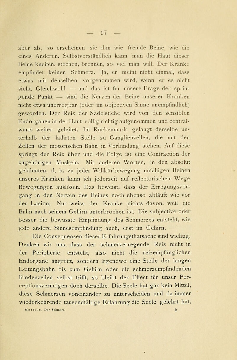 aber ab, so erscheinen sie ihm wie fremde Beine, wie die eines Anderen. Selbstverständlich kann man die Haut dieser Beine kneifen, stechen, brennen, so viel man will. Der Krankc empfmdet keinen Schmerz. Ja, er meint nicht einmal, dass etwas mit denselben vorgenommen wird, wenn er es nicht sieht. Gleichwohl —- und das ist für unsere Frage der sprin- gende Punkt — sind die Nerven der Beine unserer Kranken nicht etwa unerregbar (oder im objectiven Sinne unempfindlich) geworden. Der Reiz der Nadelstiche wird von den sensiblen Endorganen in der Haut völlig richtig aufgenommen und central- wärts weiter geleitet. Im Rückenmark gelangt derselbe un- terhalb der lädirten Stelle zu Ganglienzellen, die mit den Zellen der motorischen Bahn in Verbindung stehen. Auf diese springt der Reiz über und die Folge ist eine Contraction der zugehörigen Muskeln. Mit anderen Worten, in den absolut gelähmten, d. h. zu jeder Willkürbewegung unfähigen Beinen unseres Kranken kann ich jederzeit auf reflectorischem Wege Bewegungen auslösen. Das beweist, dass der Erregungsvor- gang in den Nerven des Beines noch ebenso abläuft wie vor der Läsion. Nur weiss der Kranke nichts davon, weil die Bahn nach seinem Gehirn unterbrochen ist. Die subjective oder besser die bewusste Empfindung des Schmerzes entsteht, wie jede andere Sinnesempfindung auch, erst im Gehirn. Die Consequenzen dieser Erfahrungsthatsache sind wichtig. Denken wir uns, dass der schmerzerregende Reiz nicht in der Peripherie entsteht, also nicht die reizempfänglichen Endorgane angreift, sondern irgendwo eine Stelle der langen Leitungsbahn bis zum Gehirn oder die schmerzempfindenden Rindenzellen selbst trifft, so bleibt der Effect für unser Per- ceptionsvermögen doch derselbe. Die Seele hat gar kein Mittel, diese Schmerzen voneinander zu unterscheiden und da immer wiederkehrende tausendfältige Erfahrung die Seele gelehrt hat, Martins, Der Schmerz. 2