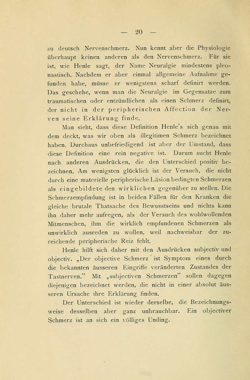 zu deutsch Nervenschmerz. Nun kennt aber die Physiologie überhaupt keinen anderen als den Nervenschmerz. Für sie ist, wie Henle sagt, der Name Neuralgie mindestens pleo- nastisch. Nachdem er aber einmal allgemeine Aufnahme ge- funden habe, müsse er wenigstens scharf definirt werden. Das geschehe, wenn man die Neuralgie im Gegensatze zum traumatischen oder entzündlichen als einen Schmerz definirt, der nicht in der peripherischen Affection der Ner- ven seine Erklärung finde. Man sieht, dass diese Definition Henle's sich genau mit dem deckt, was wir oben als illegitimen Schmerz bezeichnet haben. Durchaus unbefriedigend ist aber der Umstand, dass diese Definition eine rein negative ist. Darum sucht Henle nach anderen Ausdrücken, die den Unterschied positiv be- zeichnen. Am wenigsten glücklich ist der Versuch, die nicht durch eine materielle peripherische Läsion bedingten Schmerzen als eingebildete den wirklichen gegenüber zu stellen. Die Schmerzempfindung ist in beiden Fällen für den Kranken die gleiche brutale Thatsache des Bewusstseins und nichts kann ihn daher mehr aufregen, als der Versuch des wohlwollenden Mitmenschen, ihm die wirklich empfundenen Schmerzen als unwirklich ausreden zu wollen, weil nachweisbar der zu- reichende peripherische Reiz fehlt. Henle hilft sich daher mit den Ausdrücken subjectiv und objectiv. „Der objective Schmerz ist Symptom eines durch die bekannten äusseren Eingriffe veränderten Zustandes der Tastnerven. Mit „subjectiven Schmerzen sollen dagegen diejenigen bezeichnet werden, die nicht in einer absolut äus- seren Ursache ihre Erklärung finden. Der Unterschied ist wieder derselbe, die Bezeichnungs- weise desselben aber ganz unbrauchbar. Ein objectiver Schmerz ist an sich ein völliges Unding.