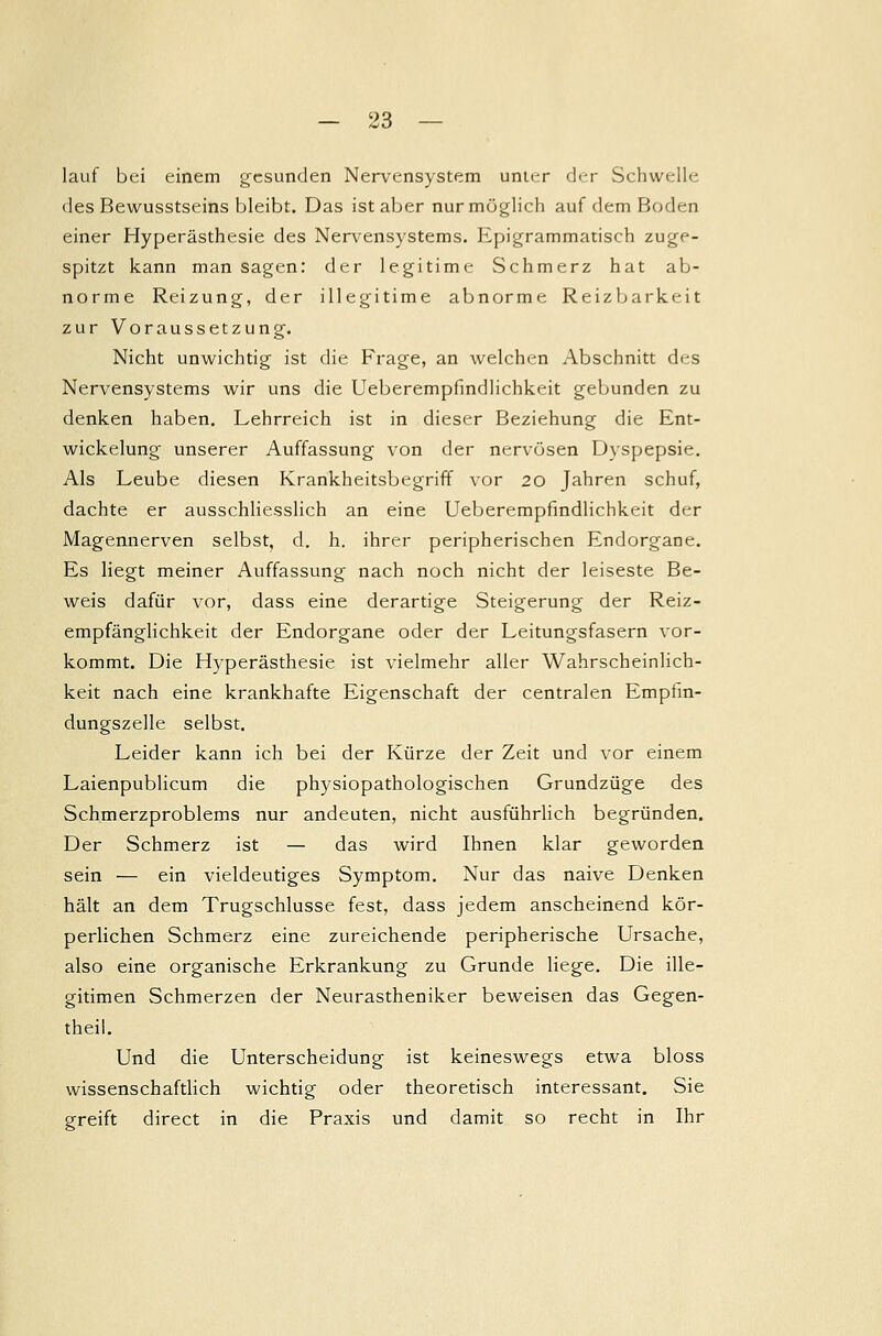 lauf bei einem gesunden Nervensystem unu-r der Schwelle des Bewusstseins bleibt. Das ist aber nur möglich auf dem Boden einer Hyperästhesie des Nervensystems. Epigrammatisch zuge- spitzt kann man sagen: der legitime Schmerz hat ab- norme Reizung, der illegitime abnorme Reizbarkeit zur Voraussetzung. Nicht unwichtig ist die Frage, an welchen Abschnitt des Nervensystems wir uns die Ueberempfindlichkeit gebunden zu denken haben. Lehrreich ist in dieser Beziehung die Ent- wicklung unserer Auffassung von der nervösen Dyspepsie. Als Leube diesen Krankheitsbegriff vor 20 Jahren schuf, dachte er ausschliesslich an eine Ueberempfindlichkeit der Magennerven selbst, d. h. ihrer peripherischen Endorgane. Es liegt meiner Auffassung nach noch nicht der leiseste Be- weis dafür vor, dass eine derartige Steigerung der Reiz- empfänglichkeit der Endorgane oder der Leitungsfasern vor- kommt. Die Hyperästhesie ist vielmehr aller Wahrscheinlich- keit nach eine krankhafte Eigenschaft der centralen Empfin- dungszelle selbst. Leider kann ich bei der Kürze der Zeit und vor einem Laienpublicum die physiopathologischen Grundzüge des Schmerzproblems nur andeuten, nicht ausführlich begründen. Der Schmerz ist — das wird Ihnen klar geworden sein — ein vieldeutiges Symptom. Nur das naive Denken hält an dem Trugschlüsse fest, dass jedem anscheinend kör- perlichen Schmerz eine zureichende peripherische Ursache, also eine organische Erkrankung zu Grunde liege. Die ille- gitimen Schmerzen der Neurastheniker beweisen das Gegen- theil. Und die Unterscheidung ist keineswegs etwa bloss wissenschaftlich wichtig oder theoretisch interessant. Sie greift direct in die Praxis und damit so recht in Ihr