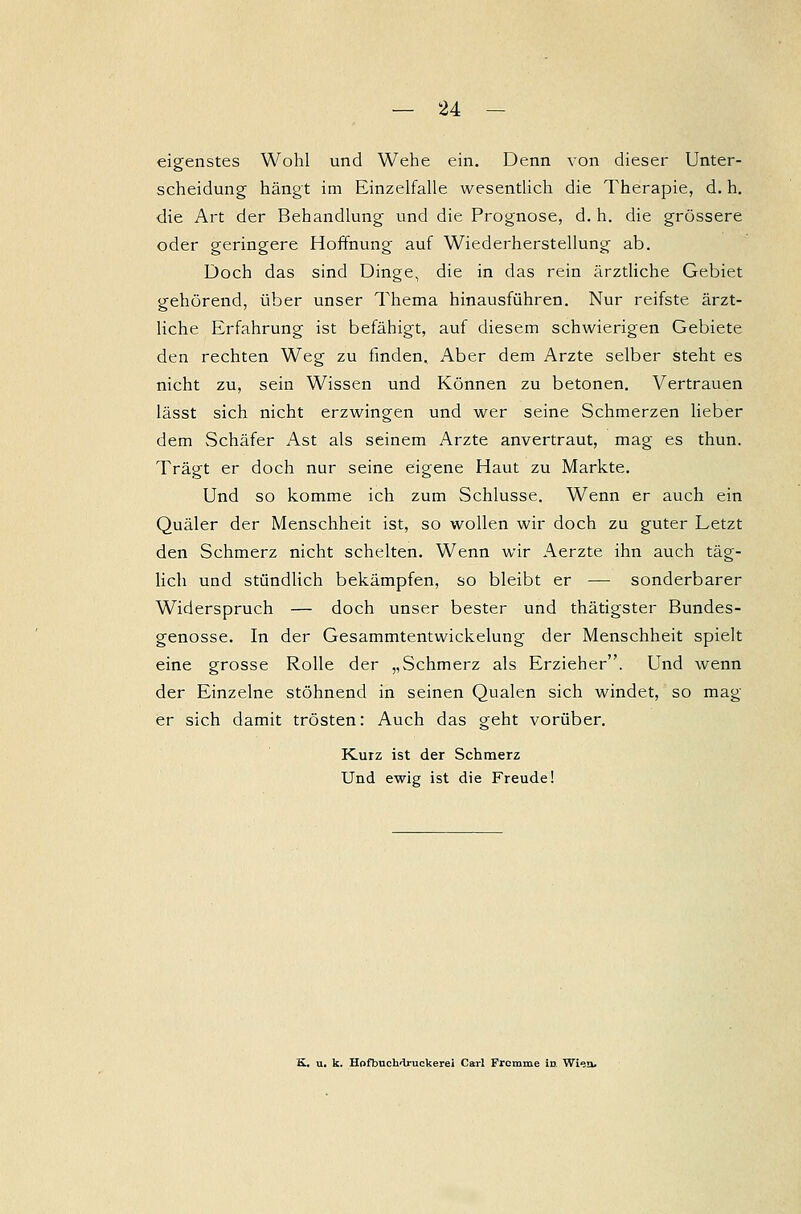 eigenstes Wohl und Wehe ein. Denn von dieser Unter- scheidung hängt im Einzelfalle wesentlich die Therapie, d. h. die Art der Behandlung und die Prognose, d. h. die grössere oder geringere Hoffnung auf Wiederherstellung ab. Doch das sind Dinge, die in das rein ärztliche Gebiet gehörend, über unser Thema hinausführen. Nur reifste ärzt- liche Erfahrung ist befähigt, auf diesem schwierigen Gebiete den rechten Weg zu finden. Aber dem Arzte selber steht es nicht zu, sein Wissen und Können zu betonen. Vertrauen lässt sich nicht erzwingen und wer seine Schmerzen lieber dem Schäfer Ast als seinem Arzte anvertraut, mag es thun. Trägt er doch nur seine eigene Haut zu Markte. Und so komme ich zum Schlüsse. Wenn er auch ein Quäler der Menschheit ist, so wollen wir doch zu guter Letzt den Schmerz nicht schelten. Wenn wir Aerzte ihn auch täg- lich und stündlich bekämpfen, so bleibt er — sonderbarer Widerspruch — doch unser bester und thätigster Bundes- genosse. In der Gesammtentwickelung der Menschheit spielt eine grosse Rolle der „Schmerz als Erzieher. Und wenn der Einzelne stöhnend in seinen Qualen sich windet, so mag er sich damit trösten: Auch das geht vorüber. Kurz ist der Schmerz Und ewig ist die Freude! K.. u. k. Hofbuchdruckerei Carl Frcmme in Wien.