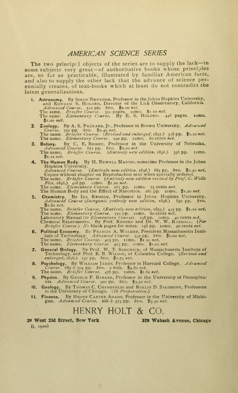 AMERICAN SCIENCE SERIES The two princip? 1 objects of the series are to supply the lack—in some subjects very great —of authoritative books whose principles are, so far as practicable, illustrated by familiar American facts, and also to supply the other lack that the advance of science per- ennially creates, of text-books which at least do not contradict the latest generalizations. 1. Astronomy. By Simon Nbwcomb, Professor in the Johns Hopkins University, and Edward S. Holden, Director of the Lick Observatory, California Advanced Course. 512 pp. 8vo. $2.00 net. The same. Briefer Course. 352 pages. 121110. $1 12 net. The same. Elementary Course. By E. S. Holden. 446 pages. i2mo. $1.20 net. 2. Zoology. By A. S. Packard. Jr., Professor in Brown University. Advanced Course. 722 pp. 8vo. $2.40 net. The same. Briefer Course. 'Revised and enlarged. 1897.) 338 pp. $1.12 net. The same. Elementary Course. 290 pp. 12H10. 80 cents net. 3. Botany. By C. E. Bessey, Professor in the University of Nebraska. Advanced Course. 611 pp. 8vo. $2.20 net. The same. Briefer Course. (Entirely new edition, 1896.) 356 pp. umo. $1.12 net. 4. The Human Body. By H. Newell Martin, sometime Professor in the Johns Hopkins University. Advanced Course. (Entirely new edition. 1896.) 685 pp. 8vo. $2.50 net. Copies without chapter on Reproduction sent when specially ordered. The same. Briefer Course. (Entirely new edition revised by Prof. G. Wells Fiiz, 1898.) 408 pp. i2mo. Si 20 net. The same. Elementary Course. 261 pp. 121D.0. 75 cents net. The Human Body and the Effect of Narcotics. 261 pp. i2mo. $1.20 net. 5. Chemistry. By Ira Remskn, Professor in Johns Hopkins University. Advanced Course (Inorganic entirely new edition, 1898.) 850 pp. 8vo. $2.80 net. The same. Briefer Course. (Entirely new edition, 1893.) 435 PP- $1.12 net. The same. Elementary Course. 272 pp. i2mo. 80 cents net. Laboratory Manual (to Elementary Course). 196 pp. 121110. 40 cents net. Chemical Experiments. By Prof. Remsen and Dr. W. W. Randall. (For Briefer Course.) No blank pages for notes. 158 pp. 121110. 50 cents net. 6. Political Economy. By Francis A. Walker, President Massachusetts Insti- tute of Technology. Advanced Course. 537 pp. 8vo. $2.00 net. The same. Briefer Course. 415 pp. i2mo. Si 20 net. The same. Elementary Course. 423 pp. i2mo. $1.00 net. 7. General Biology. By Prof. W. T. Skdgwick, of Massachusetts Institute of Technology, and Prof. E. B. Wilson, of Columbia College. (Revisedand enlarged, 1896.) 231 pp. 8vo. Si-75 net. 8. Psychology. By William James. Professor in Harvard College. Advanced Course. 689 + 704 pp. 8vo. 2 vols. 84-80 net. The same. Briefer Course. 478 pp. 12H10. $1.60 net. <). Physics. By Geort.e F. Barker, Professor in the University ot Pennsylva- nia. Advanced Course. 902 pp. 8vo. $3.50 net. 10. Geology. By Thomas C. Chamberlin and Roli.in D. Salisbury, Professors in the University of Chicago. (In Preparation.) 11. Finance. By Henry Carter Adams, Professor in the University of Michi- gan. Advanced Course, xiii -f- 573 pp. 8vo. S3-5° net. HENRY HOLT & CO. 29 West 23d Street, New York 378 Wabash Avenue, Chicago (i, 1900)