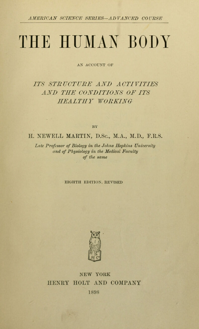 AMERICAN SCIENCE SERIES—ADVANCED COURSE THE HUMAN BODY AN ACCOUNT OF ITS STRUCTURE AND ACTIVITIES AND THE CONDITIONS OF ITS HEAITIIY WORKING BY H. NEWELL MARTIN, D.Sc, M.A., M.D., F.R.S. Late Professor of Biology in the Johns Hopkins University and of Physiology in the Medical Faculty of the same EIGHTH EDITION. REVISED NEW YORK IIKNWY EOLT AND COMPANY