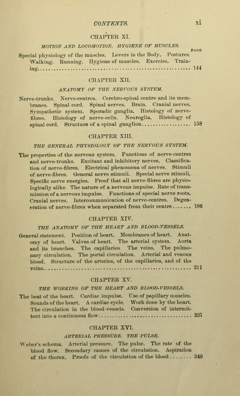 CHAPTER XI. MOTION AND LOCOMOTION. HYGIENE OF MUSCLES. PAGE Special physiology of the muscles. Levers in the Body. Postures. Walking. Running. Hygiene of muscles. Exercise. Train- ing 144 CHAPTER XII. ANATOMY OF THE NERVOUS SYSTEM. Nerve-trunks. Nerve-centres. Cerebro-spinal centre and its mem- branes. Spinal cord. Spinal nerves. Brain. Cranial nerves. Sympathetic system. Sporadic ganglia. Histology of nerve- fibres. Histology of nerve-cells. Neuroglia. Histology of spinal cord. Structure of a spinal ganglion 158 CHAPTER XIII. THE GENERAL PHYSIOLOGY OF THE NERVOUS SYSTEM. The properties of the nervous system. Functions of nerve-centres and nerve-trunks. Excitant and inhibitory nerves. Classifica- tion of nerve-fibres. Electrical phenomena of nerves. Stimuli of nerve-fibres. General nerve stimuli. Special nerve stimuli. Specific nerve energies. Proof that all nerve-fibres are physio- logically alike. The nature of a nervous impulse. Rate of trans- mission of a nervous impulse. Functions of special nerve roots. Cranial nerves. Intercommunication of nerve-centres. Degen- eration of nerve-fibres when separated from their centre 186 CHAPTER XIV. THE ANATOMY OF THE HEART AND BLOOD-VESSELS. General statement. Position of heart. Membranes of heart. Anat- omy of heart. Valves of heart. The arterial system. Aorta and its branches. The capillaries. The veins. The pulmo- nary circulation. The portal circulation. Arterial and venous blood. Structure of the arteries, of the capillaries, and of the veins 211 CHAPTER XV. THE WORKING OF THE HEART AND BLOOD-VESSELS. The beat of the heart. Cardiac impulse. Use of papillary muscles. Sounds of the heart. A cardiac cycle. Work done by the heart. The circulation in the blood-vessels. Conversion of intermit- tent into a continuous Mow 221! CHAPTER XVI. ARTERIAL PRESSURE. THE PULSE. Weber's schema. Arterial pressure. The pulse. The rate of the blood how. Secondary causes of the circulation. Aspiration of the thorax. Proofs of the circulation of the blood 240