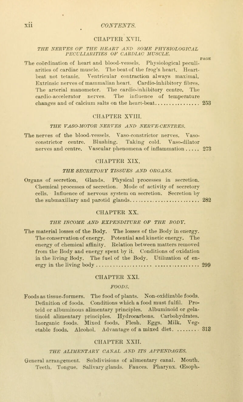 CHAPTER XVII. THE NERrES HE THE HEART AND SOME PHYSIOLOGICAL PECULIARITIES OF CARDIAC MUSCLE. PAGE The coordination of heart and blood-vessels. Physiological peculi- arities of cardiac muscle. The beat of the frog's heart. Heart- beat not tetanic. Ventricular contraction always maximal. Extrinsic nerves of mammalian heart. Cardio-inhibitory fibres. The arterial manometer. The cardio-inhibitory centre. The cardio-accelerator nerves. The influence of temperature changes and of calcium salts on the heart-beat 253 CHAPTER XVIII. THE VASO-MOTOR SERVES AND NERVE-CENTRES. The nerves of the blood-vessels. Vaso-constrictor nerves. Vaso- constrictor centre. Blushing. Taking cold. Vaso-dilator nerves and centre. Vascular phenomena of inflammation ..... 273 CHAPTER XIX. THE SECRETORY TISSUES AND ORGANS. Organs of secretion. Glands. Physical processes in secretion. Chemical processes of secretion. Mode of activity of secretory cells. Influence of nervous system on secretion. Secretion by the submaxillary' and parotid glands. . . , 282 CHAPTER XX. THE INCOME AND EXPENDITURE OF THE BODY. The material losses of the Body. The losses of the Body in energy. The conservation of energy. Potential and kinetic energy. The energy of chemical affinity. Relation between matters removed from the Body and energy spent by it. Conditions of oxidation in the living Body. The fuel of the Body. Utilization of en- ergy in the living body 299 CHAPTER XXI. FOODS. Foods as tissue-formers. The food of plants. Non-oxidizable foods. Definition of foods. Conditions which a food must fulfil. Pro- teid or albuminous alimentary principles. Albuminoid or gela- tinoid alimentary principles. Hydrocarbons. Carbohydrates. Inorganic foods. Mixed foods. Flesh. Eggs. Milk. Veg- etable foods. Alcohol. Advantage of a mixed diet 313 CHAPTER XXII. THE ALIMENTARY CANAL AM' ITS APPENDAGES. General arrangement. Subdivisions of alimentary canal. Mouth. Teeth. Tongue. Salivary glands. Fauces. Pharynx. GSsoph-