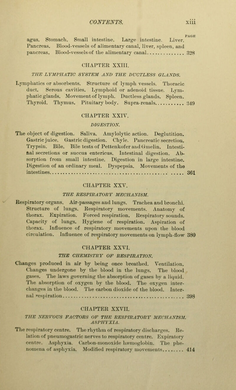 PAGE agus. Stomach. Small intestine. Large intestine. Liver. Pancreas. Blood-vessels of alimentary canal, liver, spleen, and pancreas. Blood-vessels of the alimentary canal 328 CHAPTER XXIII. THE LYMPHATIC SYSTEM AND THE DUCTLESS GLANDS. Lymphatics or absorbents. Structure of lymph vessels. Thoracic duct. Serous cavities. Lymphoid or adenoid tissue. Lym- phatic glands. Movement of lymph. Ductless glands. Spleen. Thyroid. Thymus. Pituitary body. Supra-renals 349 CHAPTER XXIV. DIGESTION. The object of digestion. Saliva. Amylolytic action. Deglutition. Gastric juice. Gastric digestion. Chyle. Pancreatic secretion. Trypsin. Bile. Bile tests of Pettenkofer and Gmelin. Intesti- nal secretions or succus entericus. Intestinal digestion. Ab- sorption from small intestine. Digestion in large intestine. Digestion of an ordinary meal. Dyspepsia. Movements of the intestines 361 CHAPTER XXV. THE RESPIRATORY MECHANISM. Respiratory organs. Air-passages and lungs. Trachea and bronchi. Structure of lungs. Respiratory movements. Anatomy of thorax. Expiration. Forced respiration. Respiratory sounds. Capacity of lungs. Hygiene of respiration. Aspiration of thorax. Influence of respiratory movements upon the blood circulation. Influence of respiratory movements on lymph-flow 380 CHAPTER XXVI. THE CHEMISTRY OF RESPIRATION. Changes produced in air by being once breathed. Ventilation. Changes undergone by the blood in the lungs. The blood gases. The laws governing the absorption of gases by a liquid. The absorption of oxygen by the blood. The oxygen inter- changes in the blood. The carbon dioxide of the blood. Inter- nal respiration , 398 CHAPTER XXVII. THE VTEBVOU8 FACTORS OF THE RESPIRATORY MECHANISM. ASPHYXIA. The respiratory centre. The rhythm of respiratory discharges. Re- lation at pnenmogastric nerves to respiratory centre. Expiratory centre. Asphyxia. Carbon-monoxide haemoglobin. Tin- phe- oomena of asphyxia. Modified respiratory movements 414