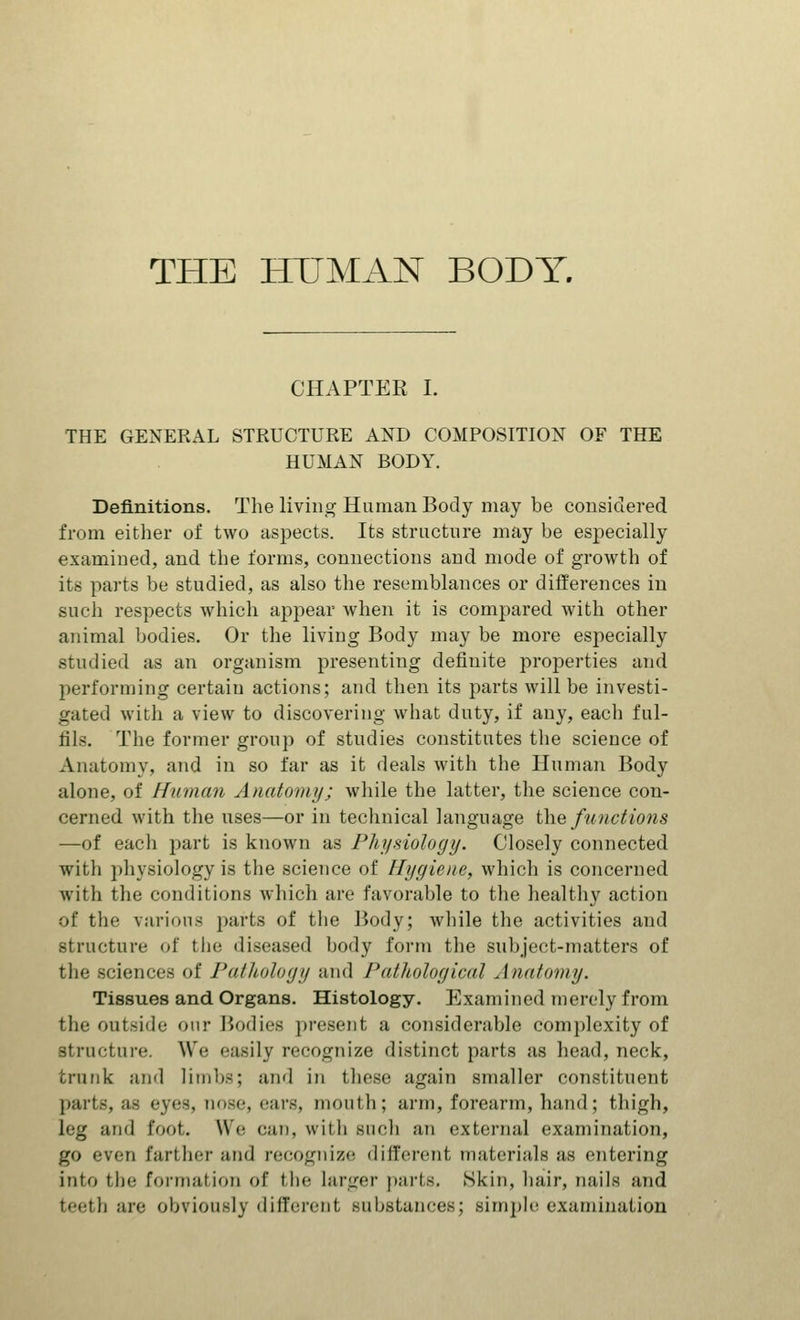 THE HUMAN BODY. CHAPTER I. THE GENERAL STRUCTURE AND COMPOSITION OF THE HUMAN BODY. Definitions. The living Human Body may be considered from either of two aspects. Its structure may be especially examined, and the forms, connections and mode of growth of its parts be studied, as also the resemblances or differences in such respects which appear when it is compared with other animal bodies. Or the living Body may be more especially studied as an organism presenting definite properties and performing certaiu actions; and then its parts will be investi- gated with a view to discovering what duty, if any, each ful- fils. The former group of studies constitutes the science of Anatomy, and in so far as it deals with the Human Body alone, of Human Anatomy; while the latter, the science con- cerned with the uses—or in technical language the functions —of eacb part is known as Physiology. Closely connected witli physiology is the science of Hygiene, which is concerned with the conditions which are favorable to the healthy action of the various parts of the Body; while the activities and structure of the diseased body form the subject-matters of the science of Pathology and Pathological Anatomy. Tissues and Organs. Histology. Examined merely from the outside our Bodies present a considerable complexity of structure. We easily recognize distinct parts as head, neck, trunk and limbs; and in these again smaller constituent parts, as eyes, nose, ears, mouth; arm, forearm, hand; thigh, leg and foot. We can, with such an external examination, go even farther and recognize different materials as entering into tin- formation of the larger parts. Skin, hair, nails and teeth are obviously different substances; simple examination