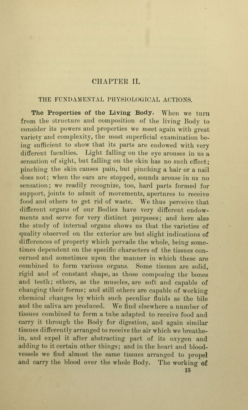 CHAPTER II. THE FUNDAMENTAL PHYSIOLOGICAL ACTIONS. The Properties of the Living Body. When we turn from the structure and composition of the living Body to consider its powers and properties we meet again with great variety and complexity, the most superficial examination be- ing sufficient to show that its parts are endowed with very different faculties. Light falling on the eye arouses in us a sensation of sight, but falling on the skin has no such effect; pinching the skin causes pain, but pinching a hair or a nail does not; when the ears are stopped, sounds arouse in us no sensation; we readily recognize, too, hard parts formed for support, joints to admit of movements, apertures to receive food and others to get rid of waste. AVe thus perceive that different organs of our Bodies have very different endow- ments and serve for very distinct purposes; and here also the study of internal organs shows us that the varieties of quality observed on the exterior are but slight indications of differences of property which pervade the whole, being some- times dependent on the specific characters of the tissues con- cerned and sometimes upon the manner in which these are combined to form various organs. Some tissues are solid, rigid and of constant shape, as those composing the bones and teeth; others, as the muscles, are soft and capable of changing their forms; and still others are capable of working chemical changes by which such peculiar fluids as the bile and the saliva are produced. We find elsewhere a number of tissues combined to form a tube adapted to receive food and carry it through the Body for digestion, and again similar tissues differently arranged to receive the air which we breathe- in, and expel it after abstracting part of its oxygen and adding to it certain other things; and in the heart and hlood- Ifl we find almost, the same tissues arranged to propel and carry the blood over the whole Body. The working of