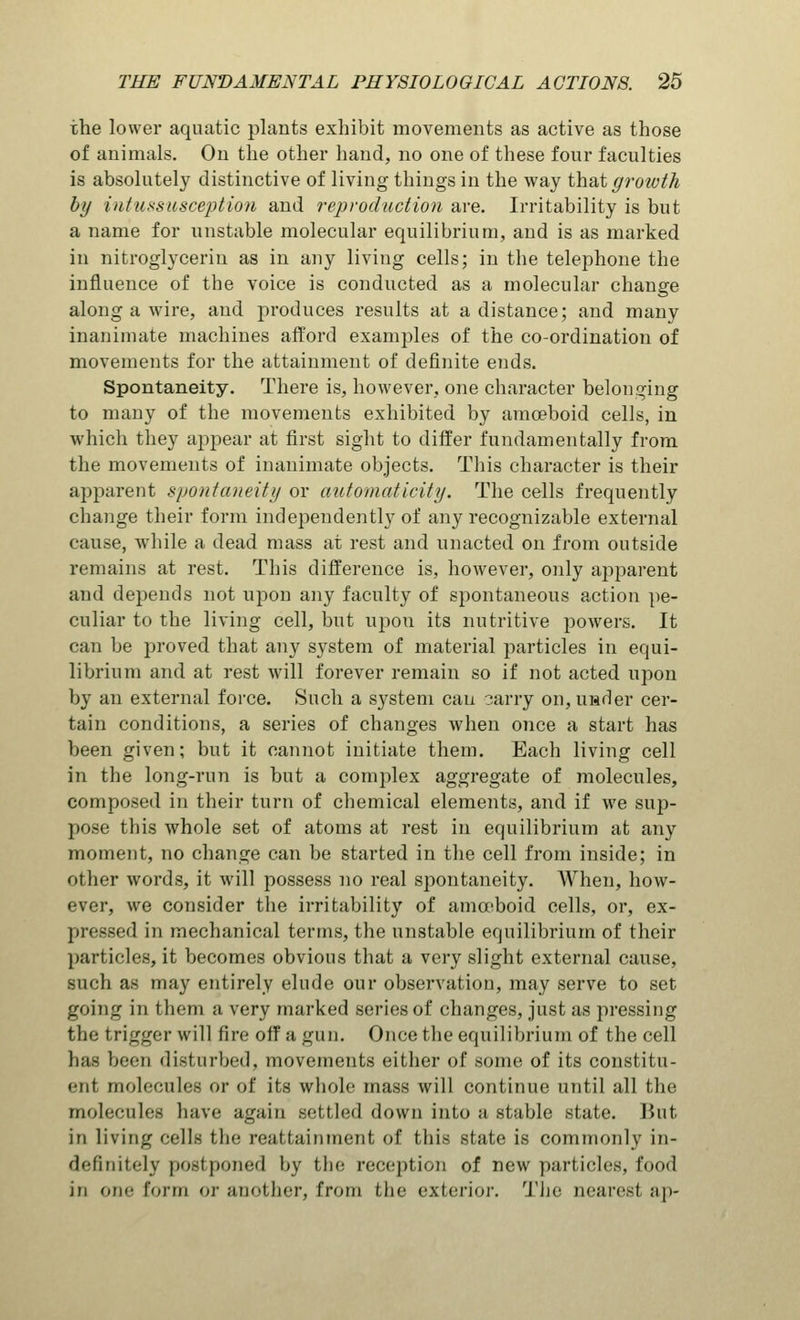 the lower aquatic plants exhibit movements as active as those of animals. On the other hand, no one of these four faculties is absolutely distinctive of living things in the way that growth by intussusception and reproduction are. Irritability is but a name for unstable molecular equilibrium, and is as marked in nitroglycerin as in any living cells; in the telephone the influence of the voice is conducted as a molecular change along a wire, and produces results at a distance; and many inanimate machines afford examples of the co-ordination of movements for the attainment of definite ends. Spontaneity. There is, however, one character belonging to many of the movements exhibited by amoeboid cells, in which they appear at first sight to differ fundamentally from the movements of inanimate objects. This character is their apparent spontaneity or automat icity. The cells frequently change their form independently of any recognizable external cause, while a dead mass at rest and unacted on from outside remains at rest. This difference is, however, only apparent and depends not upon any faculty of spontaneous action pe- culiar to the living cell, but upou its nutritive powers. It can be proved that any system of material particles in equi- librium and at rest will forever remain so if not acted upon by an external force. Such a system can ?.arry on, under cer- tain conditions, a series of changes when once a start has been given; but it cannot initiate them. Each living cell in the long-run is but a complex aggregate of molecules, composed in their turn of chemical elements, and if we sup- pose this whole set of atoms at rest in equilibrium at any moment, no change can be started in the cell from inside; in other words, it will possess no real spontaneity. When, how- ever, we consider the irritability of amoeboid cells, or, ex- pressed in mechanical terms, the unstable equilibrium of their particles, it becomes obvious that a very slight external cause, such as may entirely elude our observation, may serve to set going in them a very marked series of changes, just as pressing the trigger will fire oif a gun. Once the equilibrium of the cell lias been disturbed, movements either of some of its constitu- ent molecules or of its whole mass will continue until all the molecules have again settled down into a stable state. Hut in living cells the reattainment of this state is commonly in- definitely postponed by the reception of new particles, food in cm* form or another, from the exterior. The nearest ap-