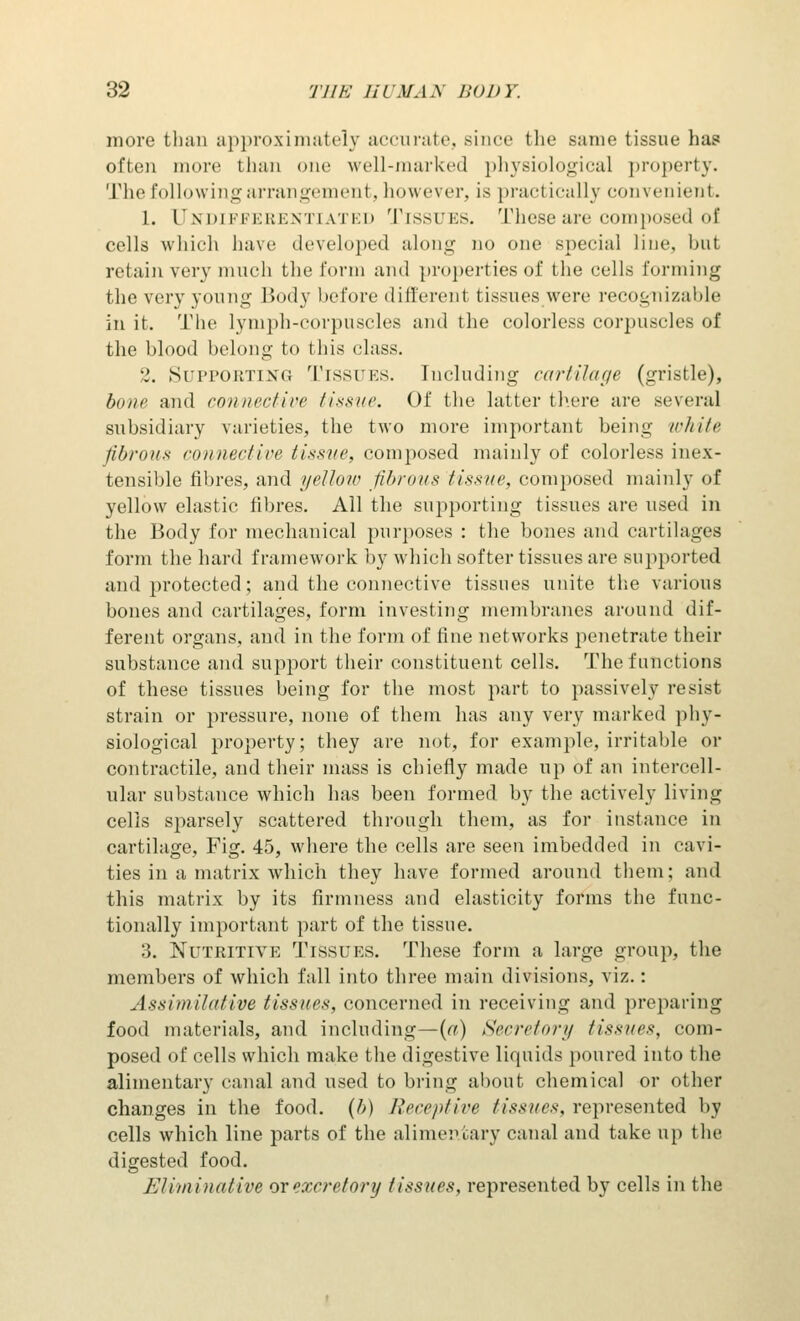 more than approximately accurate, since the same tissue has often more than one well-marked physiological property. The following arrangement, however, is practically convenient. 1. D sin PFERENTIATED TISSUES. These are composed of cells which have developed along no one special line, but retain very much the form and properties of the cells forming the very young Body before different tissues were recognizable in it. The lymph-corpuscles and the colorless corpuscles of the blood belong to this class. •.'. Supporting Tissues. Including curtilage (gristle), bone and conned ire tissue. Of the latter there are several subsidiary varieties, the two more important being white fibrous connect ice tissue, composed mainly of colorless inex- tensible fibres, and yellow fibrous tissue, composed mainly of yellow elastic fibres. All the supporting tissues are used in the Body for mechanical purposes : the bones and cartilages form the hard framework by which softer tissues are supported and protected; and the connective tissues unite the various bones and cartilages, form investing membranes around dif- ferent organs, and in the form of fine networks penetrate their substance and support their constituent cells. The functions of these tissues being for the most part to passively resist strain or pressure, none of them has any very marked phy- siological property; they are not, for example, irritable or contractile, and their mass is chiefly made up of an intercell- ular substance which has been formed by the actively living cells sparsely scattered through them, as for instance in cartilage, Fig. 45, where the cells are seen imbedded in cavi- ties in a matrix which they have formed around them; and this matrix by its firmness and elasticity forms the func- tionally important part of the tissue. 3. Nutritive Tissues. These form a large group, the members of which fall into three main divisions, viz.: AssimUnlive tissues, concerned in receiving and preparing food materials, and including—(a) Secretory tissues, com- posed of cells which make the digestive liquids poured into the alimentary canal and used to bring about chemical or other changes in the food. (f>) Receptive tissues, represented by cells which line parts of the alimentary canal and take up the digested food. Eliminative or excretory tissues, represented by cells in the