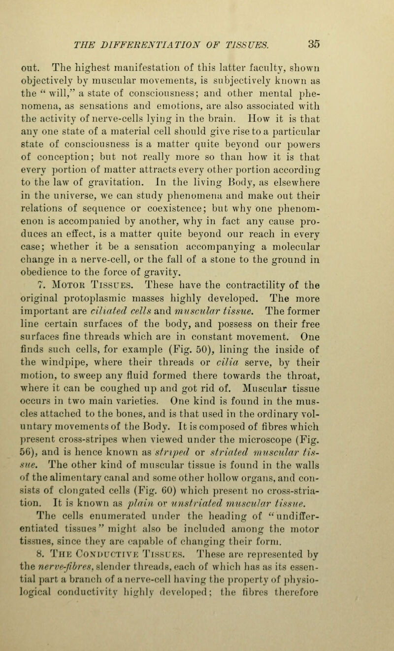 out. The highest manifestation of this latter faculty, shown objectively by muscular movements, is subjectively known as the  will, a state of consciousness; and other mental phe- nomena, as sensations and emotions, are also associated with the activity of nerve-cells lying in the brain. How it is that any one state of a material cell should give rise to a particular state of consciousness is a matter quite beyond our powers of conception; but not really more so than how it is that every portion of matter attracts every other portion according to the law of gravitation. In the living Body, as elsewhere in the universe, we can study phenomena and make out their relations of sequence or coexistence; but why one phenom- enon is accompanied by another, why in fact any cause pro- duces an effect, is a matter quite beyond our reach in every case; whether it be a sensation accompanying a molecular change in a nerve-cell, or the fall of a stone to the ground in obedience to the force of gravity. 7. Motor Tissues. These have the contractility of the original protoplasmic masses highly developed. The more important are ciliated cells and muscular tissue. The former line certain surfaces of the body, and possess on their free surfaces fine threads which are in constant movement. One finds such cells, for example (Fig. 50), lining the inside of the windpipe, where their threads or cilia serve, by their motion, to sweep any fluid formed there towards the throat, where it can be coughed up and got rid of. Muscular tissue occurs in two main varieties. One kind is found in the mus- cles attached to the bones, and is that used in the ordinary vol- untary movements of the Body. It is composed of fibres which present cross-stripes when viewed under the microscope (Fig. 50), and is hence known as striped or striated muscular tis- sue. The other kind of muscular tissue is found in the walls of the alimentary canal and some other hollow organs, and con- sists of elongated cells (Fig. 60) which present no cross-stria- tion. It is known as plain or unstriated muscular tissue. The cells enumerated under the heading of undiffer- entiated tissues might also be included among the motor tissues, since they arc capable of changing their form. 8. The Conductive Tissues. These are represented by the nerve-fibres, slender threads, each of which has as its essen- tial part a branch of anerve-cell having the property of physio- logical conductivity highly developed; Ihe fibres therefore