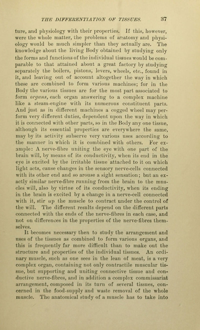 tare, and physiology with their properties. If this, however, were the whole matter, the problems of anatomy and physi- ology would be much simpler than they actually are. The knowledge about the living Body obtained by studying only the forms and functions of the individual tissues would be com- parable to that attained about a great factory by studying separately the boilers, jDistons, levers, wheels, etc., found in it, and leaving out of account altogether the way in which these are combined to form various machines; for in the Body the various tissues are for the most part associated to form organs, each organ answering to a complex machine like a steam-engine with its numerous constituent parts. And just as in different machines a cogged wheel may per- form very different duties, dependent upon the way in which it is connected with other parts, so in the Body any one tissue, although its essential properties are everywhere the same, may by its activity subserve very various uses according to the manner in which it is combined with others. For ex- ample: A nerve-fibre uniting the eye with one part of the brain will, by means of its conductivity, when its end in the eye is excited by the irritable tissue attached to it on which light acts, cause changes in the sensory nerve-cells connected with its other end and so arouse a sight sensation; but an ex- actly similar nerve-fibre running from the brain to the mus- cles will, also by virtue of its conductivity, when its ending in the brain is excited by a change in a nerve-cell connected with it, stir up the muscle to contract under the control of the will. The different results depend on the different parts connected with the ends of the nerve-fibres in each case, and not on differences in the properties of the nerve-fibres them- selves. It becomes necessary then to study the arrangement and uses of the tissues as combined to form various organs, and this is frequently far more difficult than to make out the structure and properties of the individual tissues. An ordi- nary muscle, such as one sees in the lean of meat, is a very complex organ, containing not only contractile muscular tis- sue, but supportintr and uniting connective tissue and con- ductive nerve-fibres, and in addition a complex commissariat arrangement, composed in its turn of several tissues, con- cerned in the food-supply and waste removal of the whole muscle. The anatomical study of a muscle has to take into