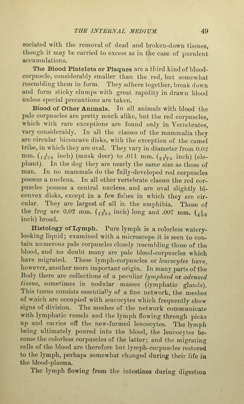 sociated with the removal of dead and broken-down tissues, though it may be carried to excess as in the case of purulent accumulations. The Blood Platelets or Plaques are a third kind of blood- corpuscle, considerably smaller than the red, but somewhat resembling them in form. They adhere together, break down and form sticky clumps with great rapidity in drawn blood unless special precautions are taken. Blood of Other Animals. In all animals with blood the pale corpuscles are pretty much alike, but the red corpuscles, which with rare exceptions are found only in Vertebrates, vary considerably. In all the classes of the mammalia they are circular biconcave disks, with the exception of the camel tribe, in which they are oval. They vary in diameter from 0.02 mni- (13V0 incl1) (musk deer) to .011 mm. (^^ inch) (ele- phant). In the dog they are nearly the same size as those of man. In no mammals do the fully-developed red corpuscles possess a nucleus. In all other vertebrate classes the red cor- puscles possess a central nucleus, and are oval slightly bi- convex disks, except in a few fishes in which they are cir- cular. They are largest of all in the amphibia. Those of the frog are 0.02 mm. (r/(TD inch) long and .007 mm. (jfo inch) broad. Histology of Lymph. Pure lymph is a colorless watery- looking liquid; examined with a microscope it is seen to con- tain numerous pale corpuscles closely resembling those of the blood, and no doubt many are pale blood-corpuscles which have migrated. These lymph-corpuscles or leucocytes have, however, another more important origin. In many parts of the Body there are collections of a peculiar lymphoid or adenoid tissue, sometimes in nodular masses (lymphatic glands). This tissue consists essentially of a fine network, the meshes of which are occupied with leucocytes which frequently show Bigns of division. The meshes of the network communicate with lymphatic vessels and the lymph flowing through picks up and cuilies off the new-formed leucocytes. The lymph being ultimately poured into the blood, the leucocytes be- come the colorless corpuscles of the latter; and the migrating cells of the blood are therefore but lymph-corpuscles restored to the lymph, perhaps somewhat changed during their life in the blood-plasma. The lymph flowing from the intestines during digestion