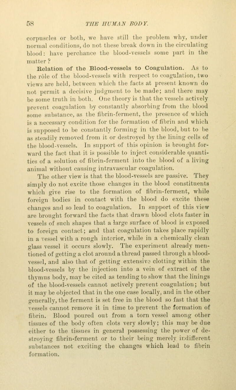 corpuscles or both, we have still the problem why, under normal conditions,do not these break down in the circulating blood: have perchance the blood-vessels some part in the matter ? Relation of the Blood-vessels to Coagulation. As to the role of the blood-vessels with respect to coagulation, two views are held, between which the facts at present known do not permit a decisive judgment to be made; and there may be some truth in both. One theory is that the vessels actively prevent coagulation by constantly absorbing from the blood some substance, as the fibrin-ferment, the presence of which is a necessary condition for the formation of fibrin and which is supposed to be constantly forming in the blood, but to be as steadily removed from it or destroyed by the lining cells of the blood-vessels. In support of this opinion is brought for- ward the fact that it is possible to inject considerable quanti- ties of a solution of fibrin-ferment into the blood of a living animal without causing intravascular coagulation. The other view is that the blood-vessels are passive. They simply do not excite those changes in the blood constituents which give rise to the formation of fibrin-ferment, while foreign bodies in contact with the blood do excite these changes and so lead to coagulation. In support of this view are brought forward the facts that drawn blood clots faster in vessels of such shapes that a large surface of blood is exposed to foreign contact; and that coagulation takes place rapidly in a vessel with a rough interior, while in a chemically clean glass vessel it occurs slowly. The experiment already men- tioned of getting a clot around a thread passed through a blood- vessel, and also that of getting extensive clotting within the blood-vessels by the injection into a vein of extract of the thymus body, may be cited as tending to show that the linings of the blood-vessels cannot actively prevent coagulation; but it may be objected that in the one case locally^ and in the other generallv, the ferment is set free in the blood so fast that the vessels cannot remove it in time to prevent the formation of fibrin. Blood poured out from a torn vessel among other tissues of the body often clots very slowly; this may be due either to the tissues in general possessing the power of de- st loving fibrin-ferment or to their being merely indifferent substances not exciting the changes which lead to fibrin formation.
