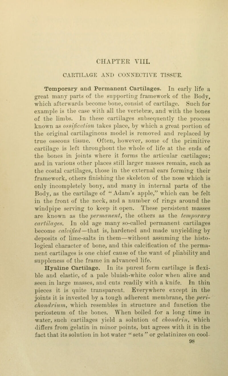 CHAPTER VIII. CARTILAGE AND CONNECTIVE TISSUE. Temporary and Permanent Cartilages. In earl}- life a great many parts of the supporting framework of the Body, which afterwards become bone, consist of cartilage. Such for example is the case with all the vertebrae, and with the hones of the limbs. In these cartilages subsequently the process known as ossification takes place, by which a great portion of the original cartilaginous model is removed and replaced by true osseous tissue. Often, however, some of the primitive cartilage is left throughout the whole of life at the ends of the bones in joints where it forms the articular cartilages; and in various other places still larger masses remain, such as the costal cartilages, those in the external ears forming their framework, others finishing the skeleton of the nose which is only incompletely bony, and many in internal parts of the Body, as the cartilage of  Adam's apple, which can be felt in the front of the neck, and a number of rings around the windpipe serving to keep it open. These persistent masses are known as the permanent, the others as the temporary cartilages. In old age many so-called permanent cartilages become calcified—that is. hardened and made unyielding by deposits of lime-salts in them—without assuming the histo- logical character of bone, and this calcification of the perma- nent cartilages is one chief cause of the want of pliability and suppleness of the frame in advanced life. Hyaline Cartilage. In its purest form cartilage is flexi- ble and elastic, of a pale bluish-white color when alive and seen in large masses, and cuts readily with a knife. In thin pieces it is quite transparent. Everywhere except in the joints it is invested by a tough adherent membrane, the peri- chondrium, which resembles in structure and function the periosteum of the bones. When boiled for a long time in water, such cartilages yield a solution of chondrin, which differs from gelatin in minor points, but agrees with it in the fact that its solution in hot water  sets  or gelatinizes on cool