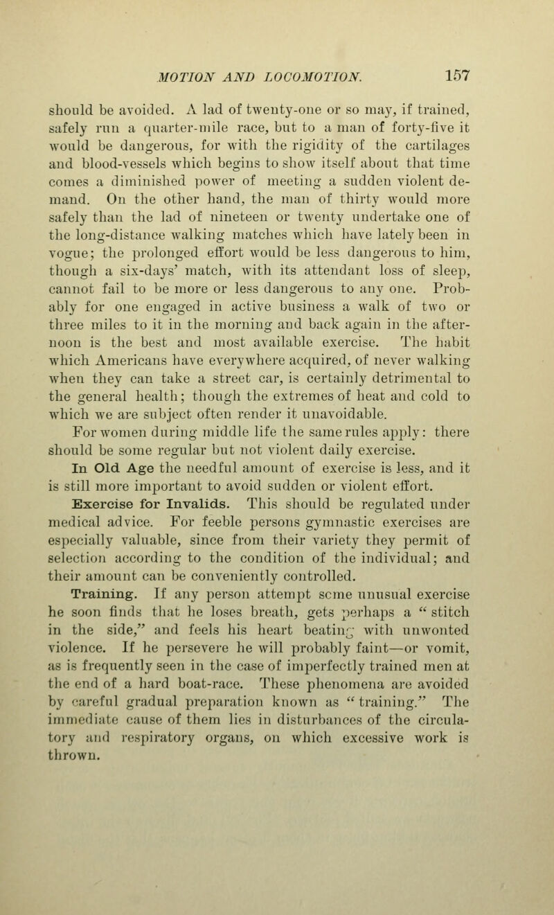should be avoided. A lad of twenty-one or so may, if trained, safely run a quarter-mile race, but to a man of forty-five it would be dangerous, for witli the rigidity of the cartilages and blood-vessels which begins to show itself about that time comes a diminished power of meeting a sudden violent de- mand. On the other hand, the man of thirty would more safely than the lad of nineteen or twenty undertake one of the long-distance walking matches which have lately been in vogue; the prolonged effort would be less dangerous to him, though a six-days' match, with its attendant loss of sleep, cannot fail to be more or less dangerous to any one. Prob- ably for one engaged in active business a walk of two or three miles to it in the morning and back again in the after- noon is the best and most available exercise. The habit which Americans have everywhere acquired, of never walking when they can take a street car, is certainly detrimental to the general health; though the extremes of heat and cold to which we are subject often render it unavoidable. For women during middle life the same rules ajiply: there should be some regular but not violent daily exercise. In Old Age the needful amount of exercise is less, and it is still more important to avoid sudden or violent effort. Exercise for Invalids. This should be regulated under medical advice. For feeble persons gymnastic exercises are especially valuable, since from their variety they permit of selection according to the condition of the individual; and their amount can be conveniently controlled. Training. If any person attempt seme unusual exercise he soon finds that he loses breath, gets perhaps a  stitch in the side/' and feels his heart beating with unwonted violence. If he persevere he will probably faint—or vomit, as is frequently seen in the case of imperfectly trained men at the end of a hard boat-race. These phenomena are avoided by careful gradual preparation known as  training. The immediate cause of them lies in disturbances of the circula- tory and respiratory organs, on which excessive work is thrown.