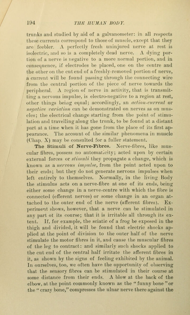 trunks and studied by ;iid of a galvanometer: in all respects these currents correspond to those of muscle, excepl thai they arc feebler. A perfectly fresh uninjured nerve at rest is isolectric, and so is a eompletely dead nerve. A dying por- tion <>f a nerve is negative to a more normal portion, and in consequence, if electrodes he placed, one on the centre and I he other on the cut, end of a freshly-removed portion of nerve, a current will he found passing through the connecting wire from the central portion of the piece of nerve towards the peripheral. A region of nerve in activity, that is transmit- ting a nervous impulse, is electro-negative to a region at rest, other things being equal; accordingly, an action-current or negative variation can he demonstrated on nerves as on mus- cles; the electrical change starting from the point of stimu- lation and travelling along the trunk, to be found at a distant part at a time when it has gone from the place of its first ap- pearance. The account of the similar phenomena in muscle (Chap. X) may be consulted for a fuller statement. The Stimuli of Nerve-Fibres. Nerve-fibres, like mus- cular fibres, possess no automaticity; acted upon by certain external forces or stimuli they propagate a change, which is known as a nervous impulse, from the point acted upon to their ends; but they do not generate nervous impulses when left entirely to themselves. Normally, in the living Body the stimulus acts on a nerve-fibre at one of its ends, being either some change in a nerve-centre with which the fibre is connected (efferent nerves) or some change in an organ at- tached to the outer end of the nerve (afferent fibres). Ex- periment shows, however, that a nerve can be stimulated in any part oi its course; that it is irritable all through its ex- tent. If, for example, the sciatic of a frog be exposed in the thigh and divided, it will be found that electric shocks ap- plied at the point of division to the outer half of the nerve stimulate the motor fibres in it, and cause the muscular fibres of the leg to contract: and similarly such shocks applied to the cut end of the central half irritate the afferent fibres in it, as shown by the signs of feeling exhibited by the animal. In ourselves, too, we often have the opportunity of observing that the sensory fibres can be stimulated in their course at some distance from their ends. A blow at the back of the elbow, at the point commonly known as the  funny bone or the  crazy bone, compresses the ulnar nerve there against the