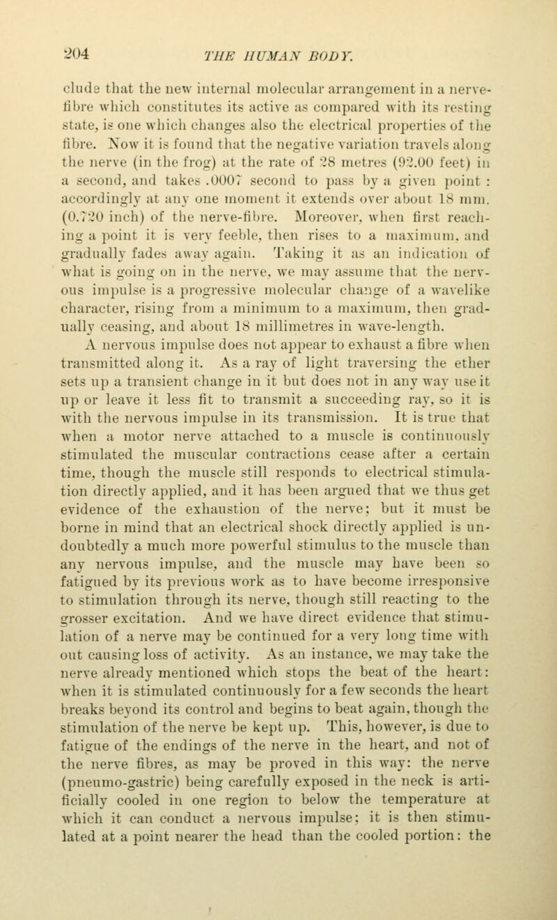 elude that the new internal molecular arrangement in a nerve- fibre which constitutes its active as compared with its resting slate, is one which changes also the electrical properties of the fibre. Now it is found that the negative variation travel- along the nerve (in the frog) at the rate of 28 metres (92.00 feet) in a second, and takes .000T second to pass by a given point : accordingly at any one moment it extends over about L8 mm. (0.720 inch) of the nerve-fibre. Moreover, when first reach- ing a point it is very feeble, then rises to a maximum, and gradually fades away again, 'faking it as an indication of what is going on in the nerve, we may assume that the nerv- ous impulse is a progressive molecular change of a wavelike character, rising from a minimum to a maximum, then grad- ually ceasing, and about 18 millimetres in wave-length. A nervous impulse does not appear to exhaust a fibre when transmitted along it. As a ray of light traversing the ether sets up a transient change in it but does not in any way use it up or leave it less fit to transmit a succeeding ray, so it is with the nervous impulse in its transmission. It is true that when a motor nerve attached to a muscle is continuously stimulated the muscular contractions cease after a certain time, though the muscle still responds to electrical stimula- tion directly applied, and it has been argued that we thus get evidence of the exhaustion of the nerve: but it must be borne in mind that an electrical shock directly applied is un- doubtedly a much more powerful stimulus to the muscle than any nervous impulse, and the muscle may have been so fatigued by its previous work as to have become irresponsive to stimulation through its nerve, though still reacting to the grosser excitation. And we have direct evidence that stimu- lation of a nerve may be continued for a very long time with out causing loss of activity. As an instance, we may take the nerve already mentioned which stops the beat of the heart: when it is stimulated continuously for a feAV seconds the heart breaks beyond its control and begins to beat again, though the stimulation of the nerve be kept up. This, however, is due t<> fatigue of the endings of the nerve in the heart, and not of the nerve fibres, as may be proved in this way: the nerve (pneumo-gastric) being carefully exposed in the neck is arti- ficially cooled in one region to below the temperature at which it can conduct a nervous impulse; it is then stimu- lated at a point nearer the head than the cooled portion: the
