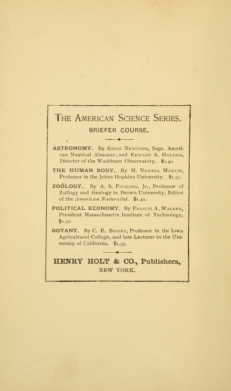 The American Science Series., BRIEFER COURSE. ASTRONOMY. By Simon Newcomb, Supt. Amen- can Nautical Almanac, and Edwakd S. Holden, Director of the Washburn Observatory. $1.40. THE HUMAN BODY. By H. Newell Martin, Professor in the Johns Hopkins University. $1.50. ZOOLOGY. By A. S. Packard, Jr., Professor of Zoology and Geology in Brown University, Editor of the American Naturalist. $1.40. POLITICAL ECONOMY. By Francis A. Walker, President Massachusetts Institute of Technology. $1.50. BOTANY. By C. E. Bessev, Professor in the Iowa Agricultural College, and late Lecturer in the Uni- versity of California. $1.35. HENRY HOLT & CO., Publishers, NEW YORK.
