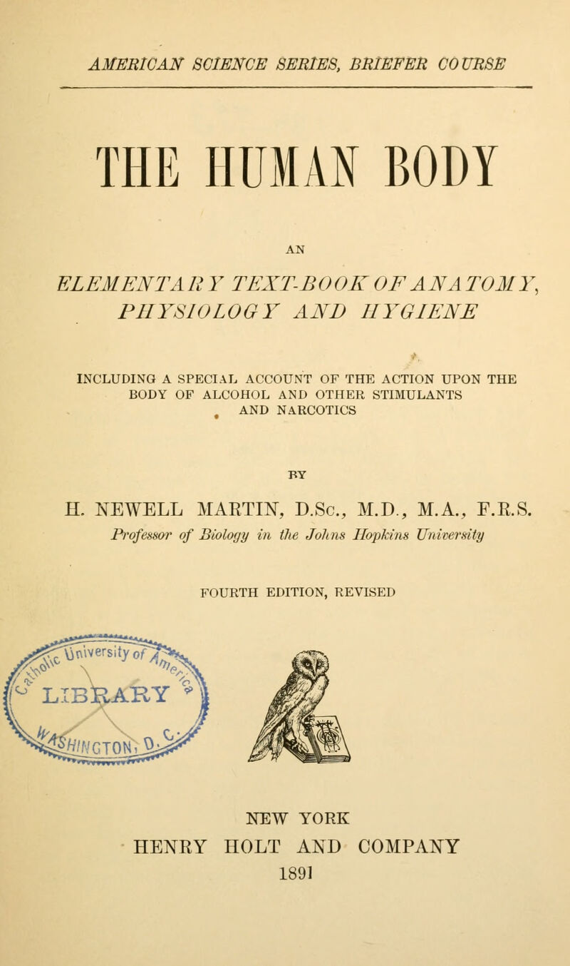 AMERICAN SCIENCE SERIES, BRIEFER COURSE THE HUMAN BODY ELEMENT A R Y TEXT-BOOK OF ANA TOMY, PHYSIOLOGY AND HYGIENE INCLUDING A SPECIAL ACCOUNT OF THE ACTION UPON THE BODY OF ALCOHOL AND OTHER STIMULANTS AND NARCOTICS BY H. NEWELL MARTIN, D.Sc., M.D., M.A., F.R.S. Professor of Biology in the Jolms Hopkins University FOURTH EDITION, REVISED NEW YORK HENRY HOLT AND COMPANY 1891