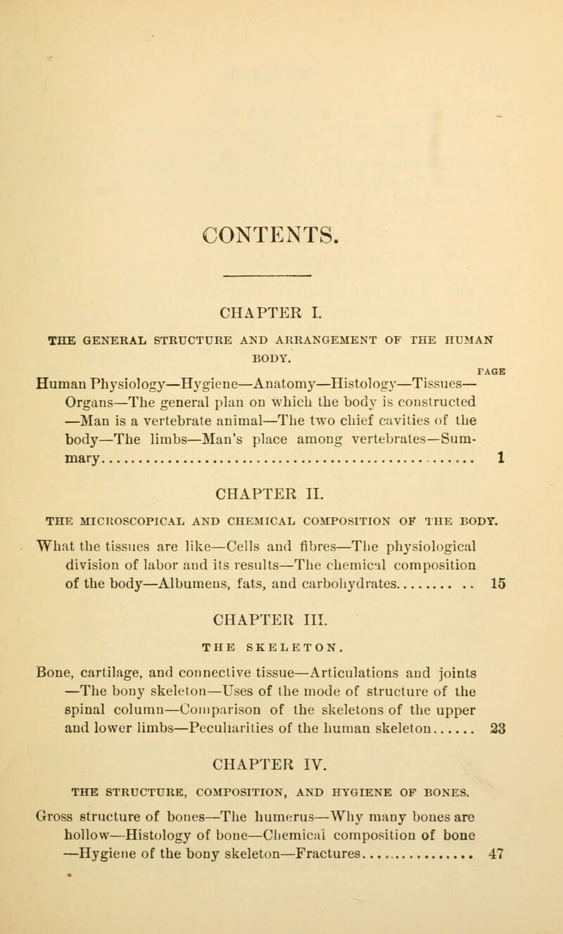 CONTENTS. CHAPTER I. THE GENERAL STRUCTURE AND ARRANGEMENT OF THE HUMAN BODY. PAGE Human Physiology—Hygiene—Anatomy—Histology—Tissues— Organs—The general plan on which the body is constructed —Man is a vertebrate animal—The two chief cavities of the body—The limbs—Man's place among vertebrates—Sum- mary 1 CHAPTER II. THE MICHOSCOPICAL AND CHEMICAL COMPOSITION OF THE BODY. What the tissues are like—Cells and fibres—The physiological division of labor and its results—The chemical composition of the body—Albumens, fats, and carbohydrates 15 CHAPTER III. THE SKELETON. Bone, cartilage, and connective tissue—Articulations and joints —The bony skeleton—Uses of the mode of structure of the spinal column—Comparison of the skeletons of the upper and lower limbs—Peculiarities of the human skeleton 23 CHAPTER IV. THE STRUCTURE, COMPOSITION, AND HYGIENE OF BONES. Gross structure of bones—The humerus—Why many bones are hollow—Histology of bone—Chemical composition of bone —Hygiene of the bony skeleton—Fractures 47
