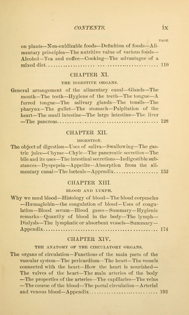 on plants—Non-oxidizable foods—Definition of foods—Ali- mentary principles—The nutritive value of various foods- Alcohol—Tea and coffee—Cooking—The advantages of a mixed diet 110 CHAPTER XI. THE DIGESTIVE ORGANS. General arrangement of the alimentary canal—Glands—The mouth—The teeth—Hygiene of the teeth—The tongue—A furred tongue—The salivary glands—The tonsils—The pharynx—The gullet—The stomach—Palpitation of the heart—The small intestine—The large intestine—The liver —The pancreas 128 CHAPTER XII. DIGESTION. The object of digestion—Uses of saliva—Swallowing—The gas- tric juice—Chyme—Chyle—The pancreatic secretion—The bile and its uses—The intestinal secretions—Indigestible sub- stances—Dyspepsia—Appetite—Absorption from the ali- mentary canal—The lacteals—Appendix 152 CHAPTER XIII. BLOOD AND LYMPH. Why we need blood—Histology of blood—The blood corpuscles —H&miaglobin—the coagulation of blood—Uses of coagu- lation—Blood serum—Blood gases—Summary—Hygienic remarks—Quantity of blood in the body—The lymph— Dialysis—The lymphatic or absorbent vessels—Summary— Appendix 174 CHAPTER XIV. THE ANATOMY OF THE CIRCULATORY ORGANS. The organs of circulation—Functions of the main parts of the vascular system—The pericardium—The heart—The vessels connected with the heart—How the heart is nourished— The valves of the heart—The main arteries of the body —The properties of the arteries—The capillaries—The veins —The course of the blood—The portal circulation—Arterial and venous blood—Appendix 192