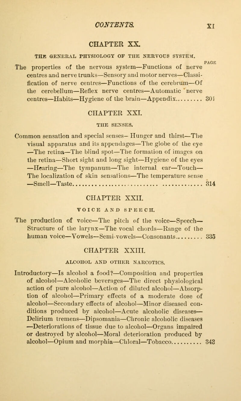 CHAPTER XX. THE GENERAL PHYSIOLOGY OF THE NERVOD8 SYSTEM. PAGE The properties of the nervous system—Functions of nerve centres and nerve trunks—Sensory and motor nerves—Classi- fication of nerve centres—Functions of the cerebrum—Of the cerebellum—Reflex nerve centres—Automatic ' nerve centres—Habits—Hygiene of the brain—Appendix 301 CHAPTER XXI. THE SENSES. Common sensation and special senses— Hunger and thirst—The visual apparatus and its appendages—The globe of the eye —The retina—The blind spot—The formation of images on the retina—Short sight and long sight—Hygiene of the eyes —Hearing—The tympanum—The internal ear—Touch— The localization of skin sensations—The temperature sense —Smell—Taste 314 CHAPTER XXII. VOICE AND SPEECH. The production of voice—The pitch of the voice—Speech— Structure of the larynx—The vocal chords—Range of the human voice—Vowels—Semi-vowels—Consonants 335 CHAPTER XXIII. ALCOHOL AND OTTIER NARCOTICS. Introductory—Is alcohol a food?—Composition and properties of alcohol—Alcoholic beverages—The direct physiological action of pure alcohol—Action of diluted alcohol—Absorp- tion of alcohol—Primary effects of a moderate dose of alcohol—Secondary effects of alcohol—Minor diseased con- ditions produced by alcohol—Acute alcoholic diseases— Delirium tremens—Dipsomania—Chronic alcoholic diseases —Deteriorations of tissue due to alcohol—Organs impaired or destroyed by alcohol—Moral deterioration produced by alcohol—Opium and morphia—Chloral—Tobacco 343