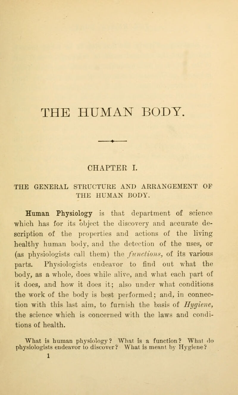 THE HUMAN BODY. CHAPTER I. THE GENERAL STRUCTURE AND ARRANGEMENT OF THE HUMAN BODY. Human Physiology is that department of science which has for its object the discovery and accurate de- scription of the properties and actions of the living healthy human body, and the detection of the uses, or (as physiologists call them) the functions, of its various parts. Physiologists endeavor to find out what the body, as a whole, does while alive, and what each part of it does, and how it does it; also under what conditions the work of the body is best performed; and, in connec- tion with this last aim, to furnish the basis of Hygiene, the science which is concerned with the laws and condi- tions of health. What is human physiology? What is a function? What do physiologists endeavor to discover? What is meant by Hygiene?