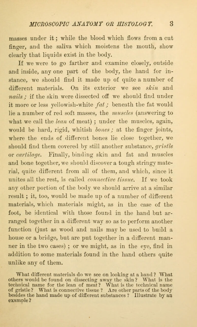 masses under it; while the blood which flows from a cut finger, and the saliva which moistens the mouth, show clearly that liquids exist in the body. If we were to go farther and examine closely, outside and inside, any one part of the body, the hand for in- stance, we should find it made up of quite a number of different materials. On its exterior we see skin and nails ; if the skin were dissected off we should find under it more or less yellowish-white fat; beneath the fat would lie a number of red soft masses, the muscles (answering to what we call the lean of meat) ; under the muscles, again, would be hard, rigid, whitish bones; at the finger joints, where the ends of different bones lie close together, Ave should find them covered by still another substance, gristle or cartilage. Finally, binding skin and fat and muscles and bone together, we should discover a tough stringy mate- rial, quite different from all of them, and which, since it unites all the rest, is called connective tissue. If we took any other portion of the body we should arrive at a similar result ; it, too, would be made up of a number of different materials, which materials might, as in the case of the foot, be identical with those found in the hand but ar- ranged together in a different way so as to perform another function (just as wood and nails may be used to build a house or a bridge, but are put together in a different man- ner in the two cases) ; or we might, as in the eye, find in addition to some materials found in the hand others quite unlike any of them. What different materials do we see on looking at a Land ? What others would be found on dissecting away the skin ? What is the technical name for the lean of meat ? What is the technical name of gristle ? What is connective tissue ? Are other parts of the body besides the hand made up of different substances ? Illustrate by an example ?