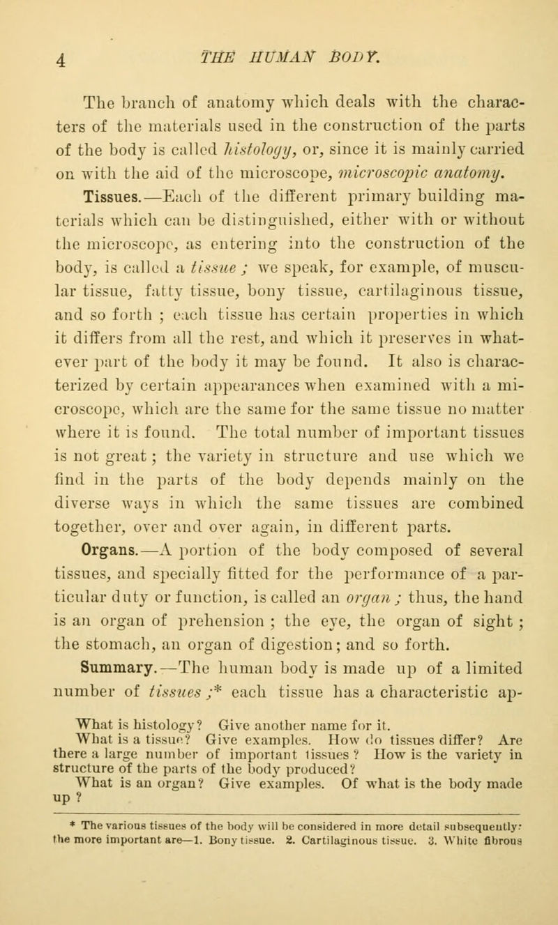 The branch of anatomy which deals with the charac- ters of the materials nsed in the construction of the parts of the body is called histology, or, since it is mainly carried on with the aid of the microscope, microscopic anatomy. Tissues.—Each of the different primary building ma- terials which can be distinguished, either with or without the microscope, as entering into the construction of the body, is called a tissue ; we speak, for example, of muscu- lar tissue, fatty tissue, bony tissue, cartilaginous tissue, and so forth ; each tissue has certain properties in which it differs from all the rest, and which it preserves in what- ever part of the body it may be found. It also is charac- terized by certain appearances when examined with a mi- croscope, which are the same for the same tissue no matter where it is found. The total number of important tissues is not great; the variety in structure and use which we find in the parts of the body depends mainly on the diverse ways in which the same tissues are combined together, over and over again, in different parts. Organs.—A portion of the body composed of several tissues, and specially fitted for the performance of a par- ticular duty or function, is called an organ ; thus, the hand is an organ of prehension ; the eye, the organ of sight ; the stomach, an organ of digestion; and so forth. Summary.—The human body is made up of a limited number of tissues ;* each tissue has a characteristic ap- What is histology? Give another name for it. What is a tissue? Give examples. How do tissues differ? Are there a large number of important 1 issues ? How is the variety in structure of the parts of the body produced? What is an organ? Give examples. Of what is the body made up ? * The various tissues of the body will be considered in more detail subsequently: the more important are—1. Bony tissue. 2. Cartilaginous tissue. 3. White fibrous