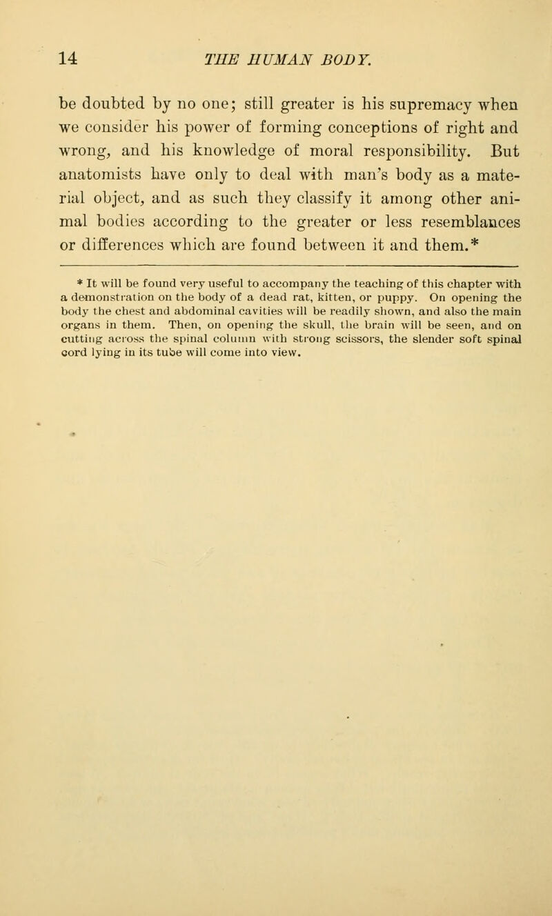 be doubted by no one; still greater is his supremacy when we consider his power of forming conceptions of right and wrong, and his knowledge of moral responsibility. But anatomists have only to deal with man's body as a mate- rial object, and as such they classify it among other ani- mal bodies according to the greater or less resemblances or differences which are found between it and them.* * It will be found very useful to accompany the teaching of this chapter with a demonstration on the body of a dead rat, kitten, or puppy. On opening the body the chest and abdominal cavities will be readily shown, and also the main organs in them. Then, on opening the skull, the brain will be seen, and on cutting across the spinal column with strong scissors, the slender soft spinal cord lying in its tube will come into view.