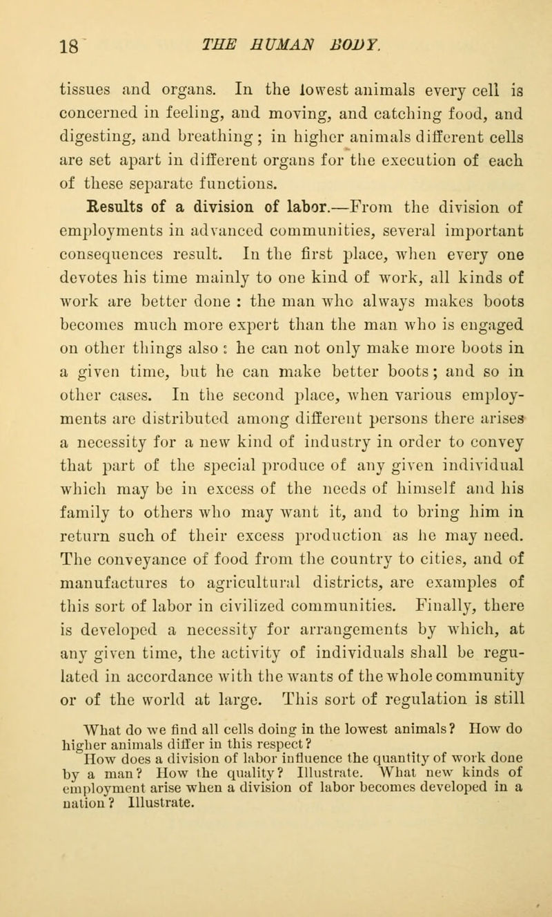 tissues and organs. In the lowest animals every cell is concerned in feeling, and moving, and catching food, and digesting, and breathing; in higher animals different cells are set apart in different organs for the execution of each of these separate functions. Results of a division of labor.—From the division of employments in advanced communities, several important consequences result. In the first place, when every one devotes his time mainly to one kind of work, all kinds of work are better done : the man who always makes boots becomes much more expert than the man who is engaged on other things also : he can not only make more boots in a given time, but he can make better boots; and so in other cases. In the second place, when various employ- ments are distributed among different persons there arises a necessity for a new kind of industry in order to convey that part of the special produce of any given individual which may be in excess of the needs of himself and his family to others who may want it, and to bring him in return such of their excess production as he may need. The conveyance of food from the country to cities, and of manufactures to agricultural districts, are examples of this sort of labor in civilized communities. Finally, there is developed a necessity for arrangements by which, at any given time, the activity of individuals shall be regu- lated in accordance with the wants of the whole community or of the world at large. This sort of regulation is still What do we find all cells doing in the lowest animals? How do higher animals differ in this respect? How does a division of labor influence the quantity of work done by a man? How the quality? Illustrate. What new kinds of employment arise when a division of labor becomes developed in a nation ? Illustrate.