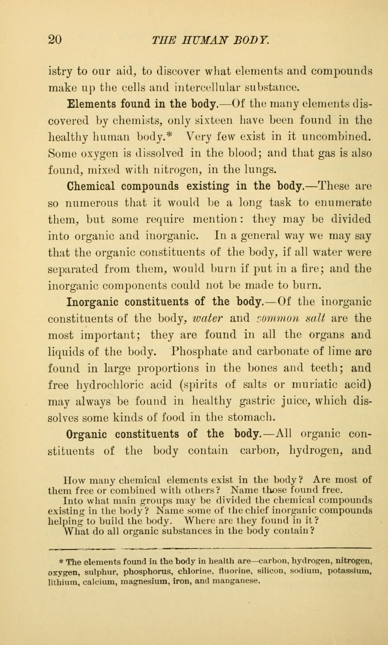 istry to our aid, to discover what elements and compounds make up the cells and intercellular substance. Elements found in the body.—Of the many elements dis- covered by chemists, only sixteen have been found in the healthy human body.* Very few exist in it uncombined. Some oxygen is dissolved in the blood; and that gas is also found, mixed with nitrogen, in the lungs. Chemical compounds existing in the body.—These are so numerous that it would be a long task to enumerate them, but some require mention: they may be divided into organic and inorganic. In a general way we may say that the organic constituents of the body, if all water were separated from them, would burn if put in a fire; and the inorganic components could not be made to burn. Inorganic constituents of the body.—Of the inorganic constituents of the body, water and common salt are the most important; they are found in all the organs and liquids of the body. Phosphate and carbonate of lime are found in large proportions in the bones and teeth; and free hydrochloric acid (spirits of salts or muriatic acid) may always be found in healthy gastric juice, which dis- solves some kinds of food in the stomach. Organic constituents of the body.—All organic con- stituents of the body contain carbon, hydrogen, and How mauy chemical elements exist in the body? Are most of them free or combined with others? Name those found free. Into what main groups may be divided the chemical compounds existing in the body? Name some of thechief inorganic compounds helping to build the body. Where are they found in it? What do all organic substances in the body contain? * The elements found in the body in health are—carbon, hydrogen, nitrogen, oxygen, sulphur, phosphorus, chlorine, fluorine, silicon, sodium, potassium, lithium, calcium, magnesium, iron, and manganese.