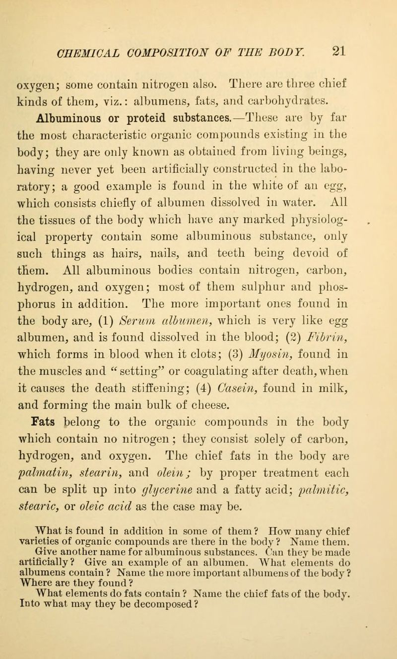 oxygen; some contain nitrogen also. There are three chief kinds of them, viz.: albumens, fats, and carbohydrates. Albuminous or proteid substances.—These are by far the most characteristic organic compounds existing in the body; they are only known as obtained from living beings, having never yet been artificially constructed in the labo- ratory; a good example is found in the white of an egg, which consists chiefly of albumen dissolved in water. All the tissues of the body which have any marked physiolog- ical property contain some albuminous substance, only such things as hairs, nails, and teeth being devoid of them. All albuminous bodies contain nitrogen, carbon, hydrogen, and oxygen; most of them sulphur and phos- phorus in addition. The more important ones found in the body are, (1) Serum albumen, which is very like egg albumen, and is found dissolved in the blood; (2) Fibrin, which forms in blood when it clots; (3) Myosin, found in the muscles and setting or coagulating after death, when it causes the death stiffening; (4) Casein, found in milk, and forming the main bulk of cheese. Fats belong to the organic compounds in the body which contain no nitrogen ; they consist solely of carbon, hydrogen, and oxygen. The chief fats in the body are palmatin, stearin, and olein; by proper treatment each can be split up into glycerine and a fatty acid; palmitic, stearic, or oleic acid as the case may be. What is found in addition in some of them ? How many chief varieties of organic compounds are there in the body? Name them. Give another name for albuminous substances. Can they be made artificially? Give an example of an albumen. What elements do albumens contain ? Name the more importaut albumens of the body ? Where are they found ? What elements do fats contain ? Name the chief fats of the body. Into what may they be decomposed?
