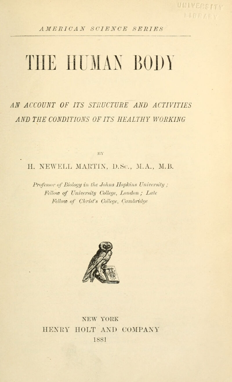 THE HUMAN BODY AN ACCOUNT OF ITS STRUCTURE AND ACTIVITIES AND THE CONDITIONS OF ITS HEALTHY WORKING H. NEWELL MAPiTIA. D.,S<.,, :\l.A., M.B. Professor of Biology in- the Johns Hopkins University ; Fellow of University College, London; Late Fellow of Christ's College, Camhndge NEW YORK HEKEY HOLT AXD COMPAXY 1881