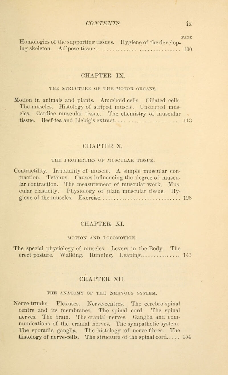 PAGE Homologies of the supportiiiLr tissues. Hygiene of tbe develop- ing skeleton. Adipose tissue 100 CHAPTER IX. TIEE STRCCTUKE OF THE JIOTOll ORGANS. Motion in animals and plants. Ama?boid cells. Ciliated cells. The muscles. Histology of striped muscle. Uustriped mus- cles. Cardiac muscular tissue. The chemistry of muscular . tissue. Beef-tea and Liebig's extract 11; CHAPTER X. THE PROPERTIES OP MTSCTTLAR TISSUE. Contractility. Irritability of muscle. A simple muscular con- traction. Tetanus. Causes influencing the degree of muscu- lar contraction. The measurement of muscular work. Mus- cular elasticity. Physiology of plain muscular tissue. Hy- giene of the muscles. Exercise 128 CHAPTER XI. MOTION AND LOCOMOTION. The special physiology of muscles. Levers in the Body. The erect posture. Walking. Running. Leaping 143 CHAPTER XII. THE ANATOMT OF THE NERVOPS STSTEil. Nerve-trunks. Plexuses. Xerve-centres. The cerebro-spinal centre and its membranes. The spinal cord. The spinal nerves. The brain. The cranial nerves. Ganglia and com- munications of the cranial nerves. The sympathetic system. The sporadic ganglia. The histology of nerve-fibres. The histology of nerve-cells. The structure of the spinal cord 1.54