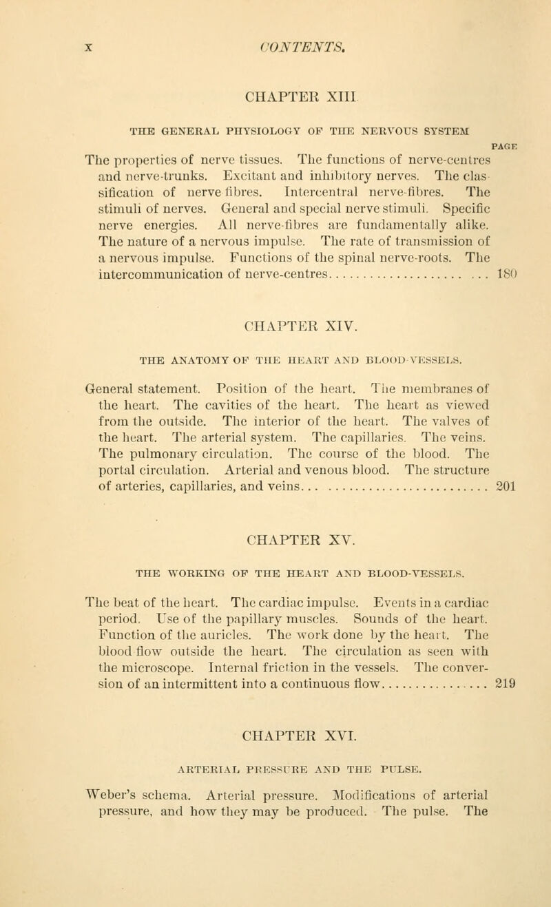 CHAPTER XIII. THE GENERAL PHYSIOLOGY OF TIIE NERVOUS SYSTEM PAGK The properties of nerve tissues. The functions of nerve-centres and nerve-trunks. Excitant and inhibitory nerves. The clas sification of nerve libres. Intercentral nerve-fibres. The stimuli of nerves. General and special nerve stimuli. Specific nerve energies. All nerve-fibres are fundamentally alike. The nature of a nervous impulse. The rate of transniis.sion of a nervous impulse. Functions of the spinal nerve-roots. Tlie intercommunication of nerve-centres ISO CHAPTER XIV. THE ANATOMY OP TIIE HEART AND BLOOD VESSELS. General statement. Position of the heart. The membranes of the heart. The cavities of the heart. The heart as viewed from the outside. The interior of the heart. The valves of the heart. The arterial system. The capillaries. The veins. The pulmonary circulation. The course of tlie blood. The portal circulation. Arterial and venous blood. The structure of arteries, capillaries, and veins 201 CHAPTER XV. THE WORKING OF THE HEART AND BLOOD-VESSELS. The beat of the heart. The cardiac impulse. Events in a cardiac period. Use of the papillary muscles. Sounds of the heart. Function of the auricles. The work done by the heart. The blood flow outside the heart. The circulation as seen with the microscope. Internal friction in the vessels. The conver- sion of an intermittent into a continuous flow 219 CHAPTER XVI. ARTERIAL PRESSDRE AND THE PULSE. Weber's schema. Arterial pressure. Modifications of arterial pressure, and how they may be produced. The pulse. The