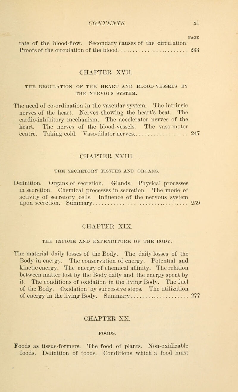 PAGE rate of the blood-flow. Secondary causes of the circulation Proofs of the circulation of the blood 233 CHAPTER XVII. THE REGULATION OF THE HEART AND BLOOD \T:SSELS BY THE NERVOUS SYSTEM. The need of co-ordination in the vascular sj'stem. The intrinsic nerves of the heart. Nerves showing the heart's beat. The cardio-inhibitory mechanism. The accelerator nerves of the heart. The nerves of the blood-vessels. The vasomotor centre. Taking cold. Vaso-dilator nerves 247 CHAPTER XVIII. THJ<; SECRETORY TISSI^S AND ORGANS. Definition. Organs of secretion. Glands. Physical processes in secretion. Chemical processes in secretion. The mode of activity of secretory cells. Influence of the nervous system upon secretion. Summary 259 CHAPTER XIX. THE INCOME AND EXPENDITURE OP THE BODY. The material daily losses of the Body. The daily losses of the Body in energy. The conservation of energy. Potential and kinetic energy. The energy of chemical afiinity. The relation between matter lost by the Body daily and the energy spent by it. The conditions of oxidation in the living Body. The fuel of the Body. Oxidation by successive steps. The utilization of energy in the living Body. Summary 277 CHAPTER XX. Foods as tissue-formers. The food of plants. Non-oxidizable foods. Definition of foods. Conditions which a food must