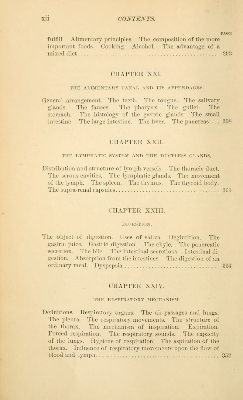 PAGE fuUill Alimentary principles. 'J'lie couijjusition of the more important foods. Cooking. Alcohol. The advantage of a mixed diet 2*j;i CHAPTER XXI. Tnii ALIMKNTAKY ( AN.\fi AND ITS AITENDAOEK. General arrangement. Tlic teeth. The tongue. The salivary glands. The fauces. The pharynx. The gullet. The stomach. The histology of the gastric glands. The small intestine The large intestine. The liver. The pancreas.... 308 CHAPTER XXII. THE LYMPHATIC SYSTEM AND THE Ul'CTLESS GLjVNDS. Distribution and structure of lymph vessels. The thoracic duct. The serous cavities. The lymphatic glands. The movement of the lymph. The spleen. The thymus. The thyroid body. The supra-renal capsules 32!) CHAPTER XXIII. DIGESTION. The object of digestion. U.-?es of saliva. Deglutition. The gastric juice. Gastric digestion. The chyle. The pancreatic secretion. The bile. The intestinal secretior-s. Intestinal di geslion. Ab.sorption from the intestines. The digestion of an ordinary meal. Dyspepsia 334. CHAPTER XXIV. THE EESPrRATORY MECHANISM. Definitions. Respiratory organs. The air-passages and lungs. The pleura. The respiratory movements. The structure of the thorax. The mechanism of inspiration. Expiration. Forced respiration. The respiratory sounds. Tlie capacit}- of the lungs. Hygiene of respiration. The aspiration of the thorax. Influence of respiratory movements upon the flow of blood and lymph 353