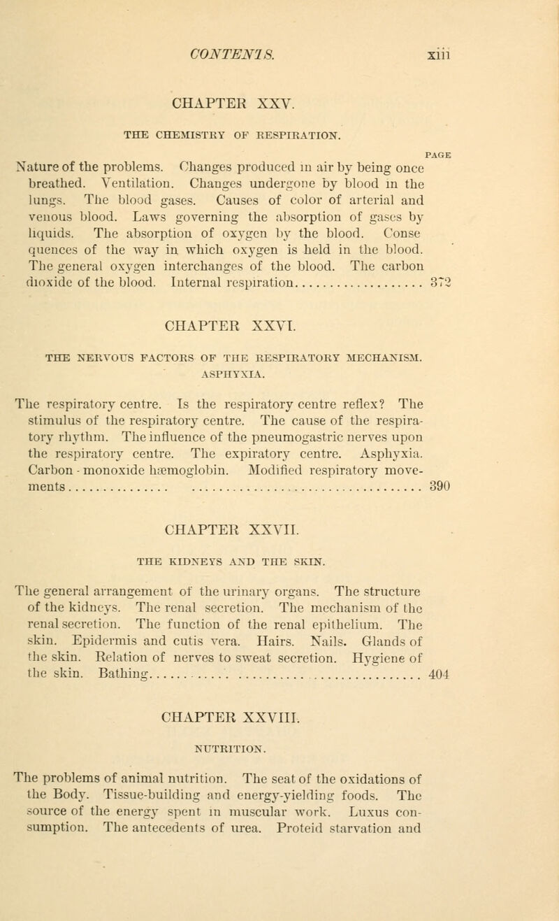 CHAPTER XXV. THE CHEMISTEY OF RESPIRATION. PAGE Nature of the problems. Changes prockiced m air by being once breathed. Ventilation. Changes undergone by blood in the kings. The blood gases. Causes of color of arterial and venous blood. Laws governing the absorption of gases by liquids. The absorption of oxygen by the blood. Conse quences of the way in which oxygen is held in the blood. The general oxygen interchanges of the blood. The carbon dioxide of the blood. Internal respiration 3T2 CHAPTER XXVT. THE NERVOUS FACTORS OF THE RESPIRATORY MECHANISM. ASPHYXIA. The respiratory centre. Is the respiratory centre reflex? The stimulus of the respiratory centre. The cause of the respira- tory rhythm. The influence of the pneumogastric nerves upon the respiratory centre. The expiratory centre. Asphyxia. Carbon - monoxide htnemoglobin. Modified respiratory move- ments 390 CHAPTER XXVII. THE KIDNEYS AND THE SKIN. The general arrangement of the urinary organs. The structure of the kidneys. The renal secretion. The mechanism of the renal secretion. The function of the renal epithelium. The skin. Epidermis and cutis vera. Hairs. Nails. Glands of the skin. Relation of nerves to sweat secretion. Hygiene of the skin. Bathing 404 CHAPTER XXVIII. NUTRITION. The problems of animal nutrition. The seat of the oxidations of the Body. Tissue-building and energy-yielding foods. The source of the energy spent in muscular work. Luxus con- sumption. The antecedents of urea. Proteid starvation and