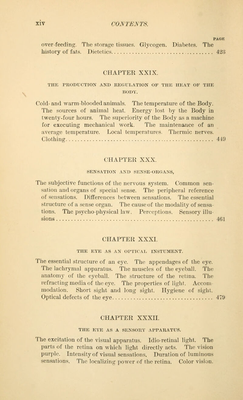 PAOE over-feedinc;. The storage tissues. Glycogen. Diabetes. The history of fats. Dietetics 428 CHAPTER XXIX. THE PnODUCTION AND REGULATION OF THE HEAT OF THE BODY. Cold- and warm-blooded animals. The temperature of the Body. The sources of animal heat. Energy lost l)y the Body in twenty-four hours. The superiority of the Body as a machine for executing mechanical work. The maintenance of an average temperature. Local temperatures. Thermic nerves. Clothing 449 CHAPTER XXX. SENSATION AND SENSE-ORGANS, The subjective functions of the nervous system. Common sen- sation and organs of special sense. The peripheral reference of sensations. Differences between sensations. The essential structure of a sense organ. The cause of the modality of sensa- tions. The psycho-physical law. Perceptions. Sensory illu- sions 461 CHAPTER XXXI. THE EYE AS AN Ol'TICAL INSTUMENT. The essential structure of an eye. The appendages of the eye. The lachrymal apparatus. The muscles of the eyeball. The anatomy of the eyeball. The structure of the retma. The refracting media of the eye. The properties of light. Accom- modation. Short sight and long sight. Hygiene of sight. Optical defects of the eye 479 CHAPTER XXXII. THE EYE AS A SENSORY APPARATUS. The excitation of the visual apparatus. Idio-retinal light. The parts of the retina on which light directly acts. The vision purple. Intensity of visual sensations. Duration of luminous sensations. The localizing power of the retina. Color vision.