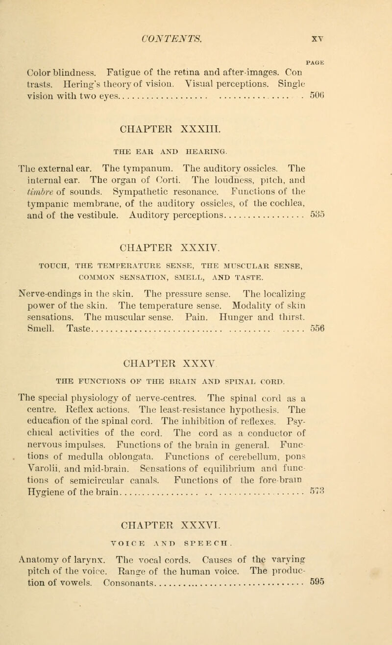 PAGE Colorblindness. Fatigue of the retina and after-images. Con tvasts. Heriug's theory of vision. Visual perceptions. Single vision with two eyes 50(! CHAPTER XXXIII. THE EAR AND HEARING. The external ear. The tympanum. The auditory ossicles. The internal ear. The organ of Corti. The loudness, pitch, and timbre of sounds. Sympathetic resonance. Functions of tlie tympanic membrane, of the auditory ossicles, of the cochlea, and of the vestibule. Auditory perceptions 535 CHAPTER XXXIV. TOUCH, THE TEMPER.VTURE SENSE, THE MUSCULAR SENSE, COrMON SENSATION, SMELL, AND TASTE. Nerve-endings in the skin. The pressure sense. The localizing power of the skin. The temperature sense. Modality of skin sensations. The muscular sense. Pain. Hunger and thirst. Smell. Taste 556 CHAPTER XXXV THE FUNCTIONS OF THE BRAIN AND SPINAI, CORD. The special physiology of nerve-centres. The spinal cord as a centre. Reflex actions. The least-resistance hypothesis. The educafiou of the spinal cord. The inhibition of reflexes. Psy- chical activities of the cord. The cord as a conductor of nervous impulses. Functions of the brain in general. Func tions of medulla oblongata. Functions of cerebellum, pons Varolii, and mid-brain. Sensations of equilibrium and func- tions of semicircular canals. Functions of the fore-bram Hygiene of the brain 578 CHAPTER XXX^a. VOICE .\ N D SPEECH. Anatomy of larynx. The vocal cords. Causes of the varying pitch of the voice. Ran^e of the human voice. The produc- tion of vowels. Consonants 595