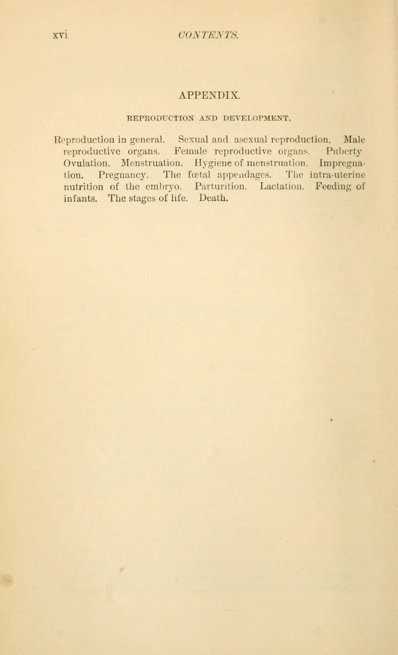 APPENDIX. REPRODUCTION AND DEVELOPMENT. Ri^production in general. Sexual and asexual reproduction. Male reproductive organs. Female reproductive organs. Puberty, Ovulation. Menstruation. Hygiene of menstruation. Impregna- tion, Pregnancy. The fatal ai)peiidages. The intra-utcrine nutrition of the embryo. Parturition. Lactation. Feeding of infants. The stages of life. Death.