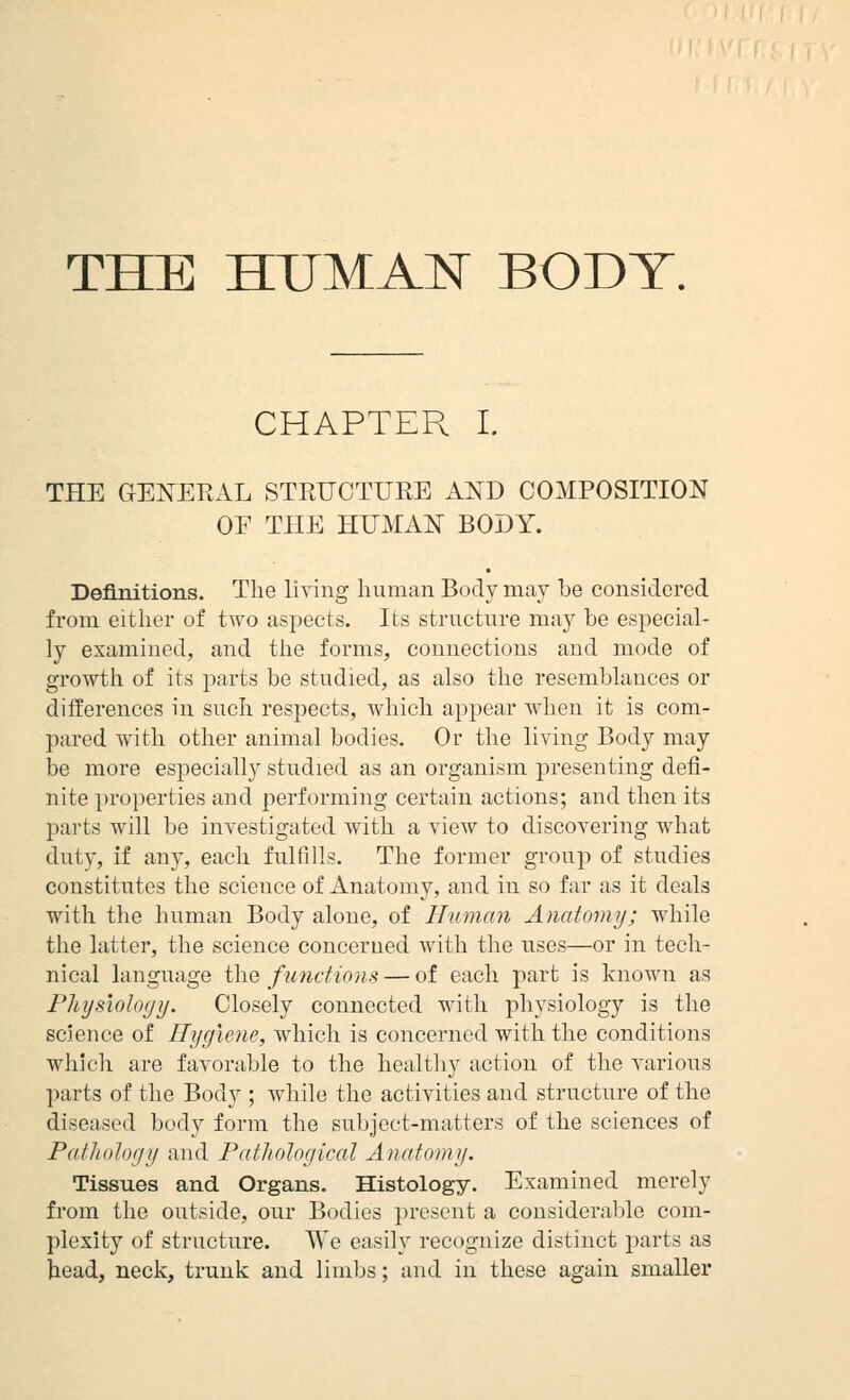 THE HUMAN BODY. CHAPTER I. THE GENERAL STRUCTURE AND COMPOSITION OF THE HUMAN BODY. Definitions. The living human Body may be considered from either of two aspects. Its structure may be especial- ly examined, and the forms, connections and mode of growtli of its parts be studied, as also the resemblances or differences in such respects, which appear when it is com- pared with other animal bodies. Or the living Body may be more especially studied as an organism presenting defi- nite ]n-operties and performing certain actions; and then its parts will be investigated with a view to discovering what duty, if any, each fulfills. The former group of studies constitutes the science of Anatomy, and in so far as it deals with the human Body alone, of Human Anatomy; while the latter, the science concerned with the uses—or in tech- nical language the functions — of each part is known as Physiology. Closely connected with physiology is the science of Hygiene, which is concerned with the conditions which are favorable to the healthy action of the various parts of the Body ; while the activities and structure of the diseased body form the subject-matters of the sciences of Pathology and Pathological Anatomy. Tissues and Organs. Histology. Examined merely from the outside, our Bodies present a considerable com- plexity of structure. We easily recognize distinct parts as head, neck, trunk and limbs; and in these again smaller